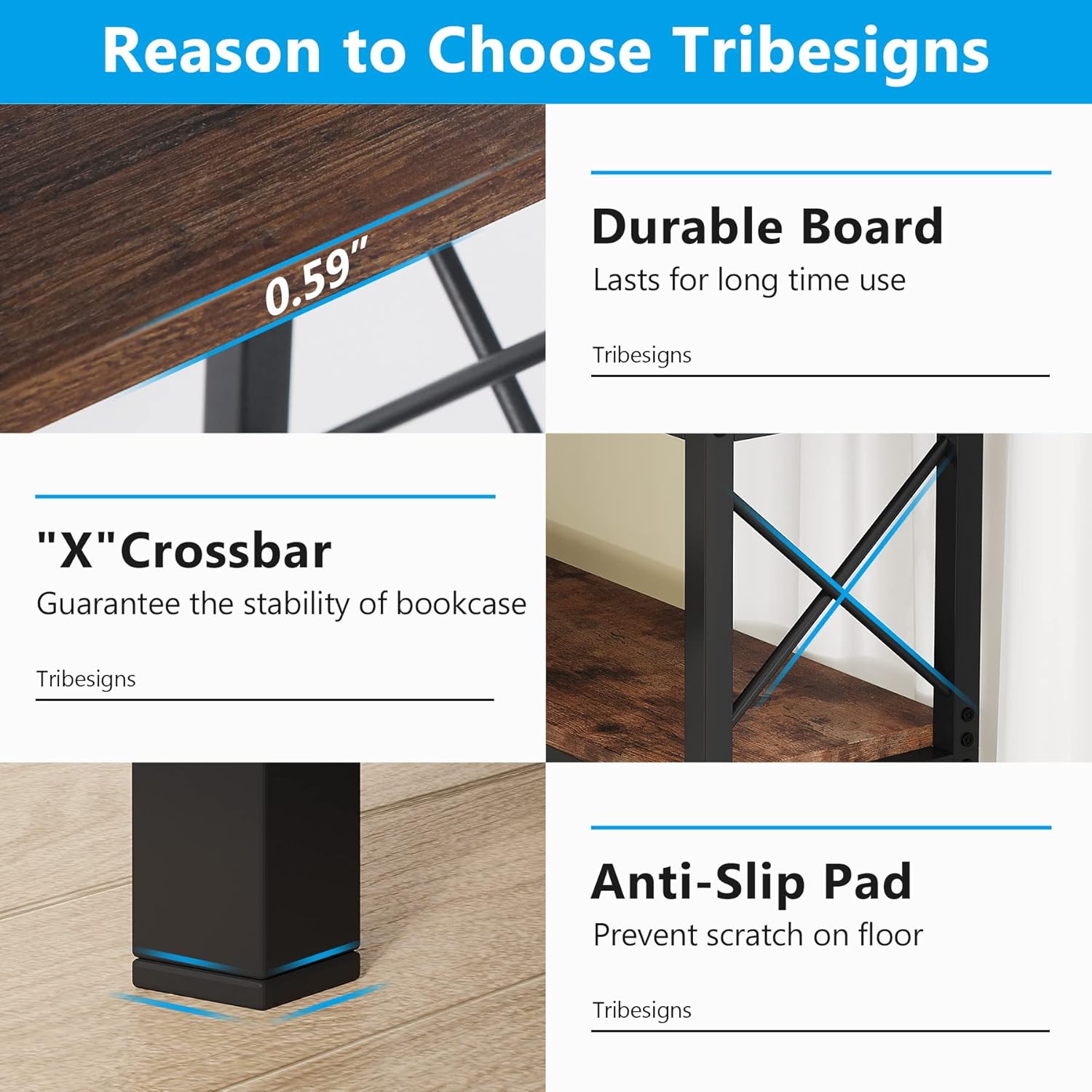 Reason to Choose Tribesigns

- **Durable Board**  
  Lasts for long time use  
  Tribesigns

- **"X" Crossbar**  
  Guarantee the stability of bookcase  
  Tribesigns

- **Anti-Slip Pad**  
  Prevent scratch on floor  
  Tribesigns