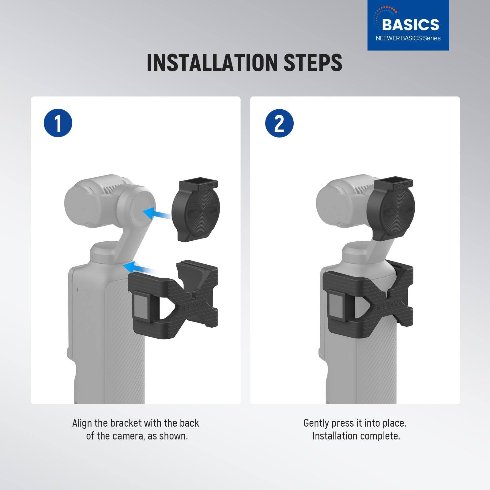 BASICS NEEWER BASICS Series INSTALLATION STEPS

1. Align the bracket with the back of the camera, as shown.

2. Gently press it into place. Installation complete.