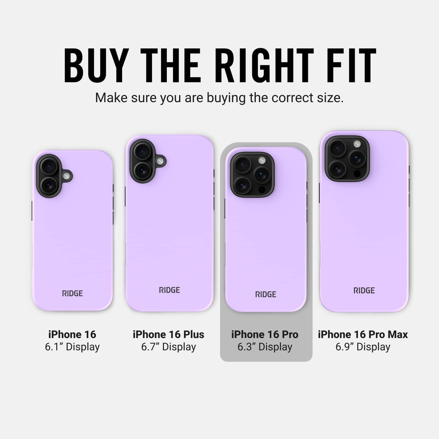 BUY THE RIGHT FIT Make sure you are buying the correct size. RIDGE RIDGE RIDGE RIDGE iPhone 16 6.1" Display iPhone 16 Plus 6.7" Display iPhone 16 Pro 6.3" Display iPhone 16 Pro Max 6.9" Display