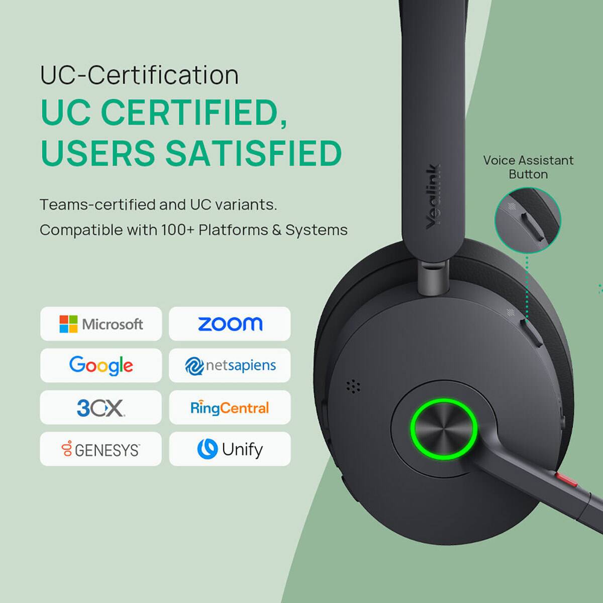 UC-Certification  
UC CERTIFIED, USERS SATISFIED  
Teams-certified and UC variants.  
Compatible with 100+ Platforms & Systems  

Yealink  
Voice Assistant Button  

Microsoft  
ZOOM  
Google  
netsapiens  
3CX  
RingCentral  
GENESYS  
Unify
