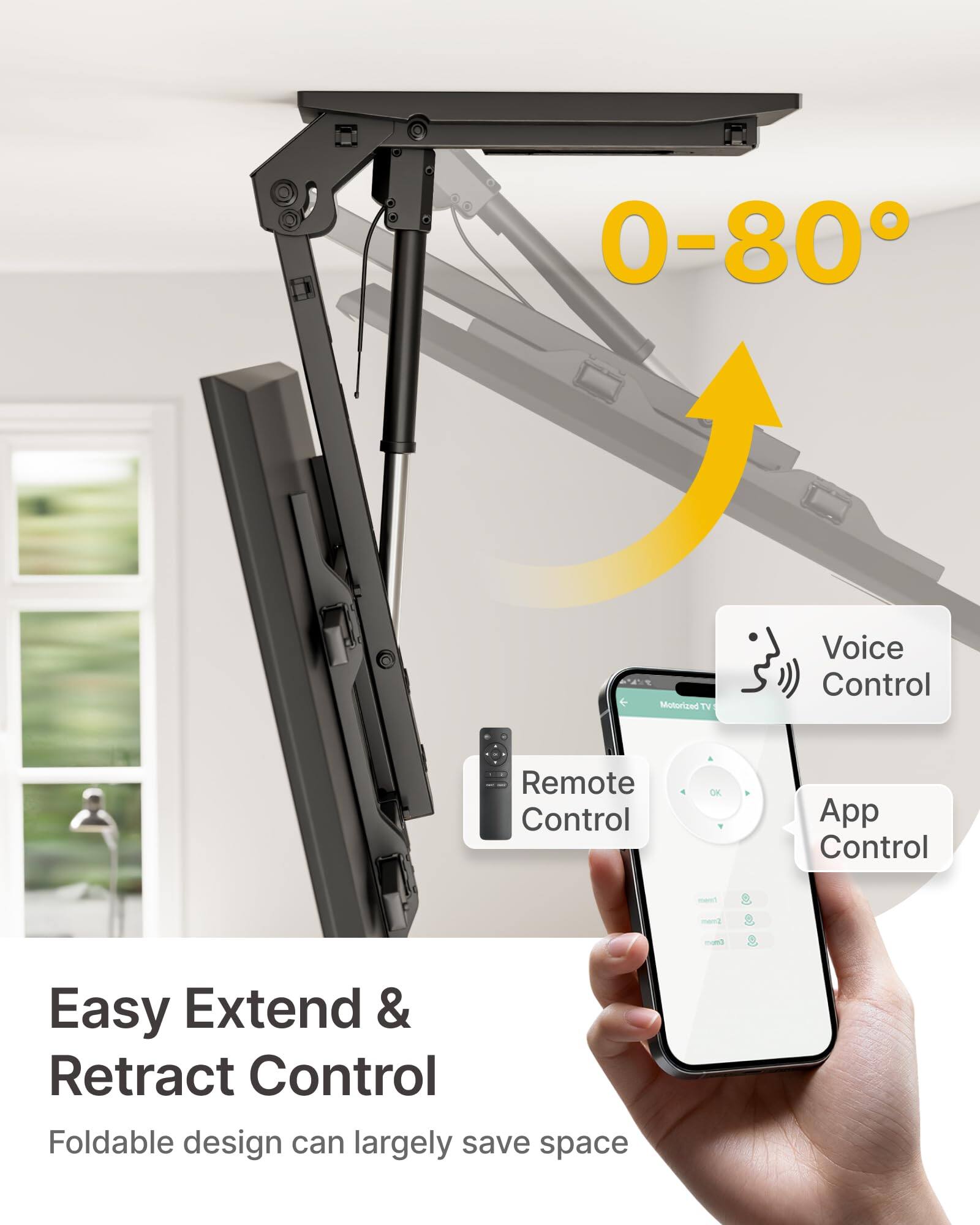 0-80°

Motorized TV Voice Control Remote Control App Control

Easy Extend & Retract Control

Foldable design can largely save space