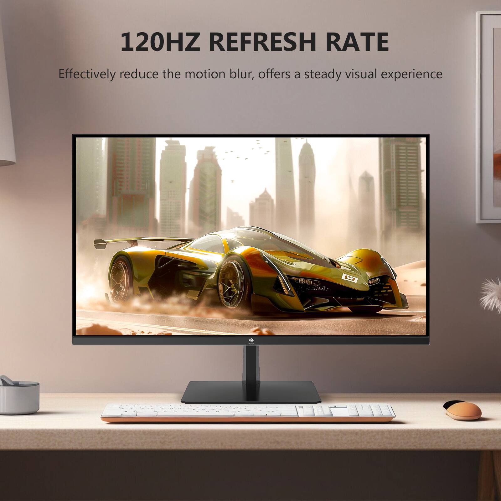 120HZ REFRESH RATE  
Effectively reduce the motion blur, offers a steady visual experience