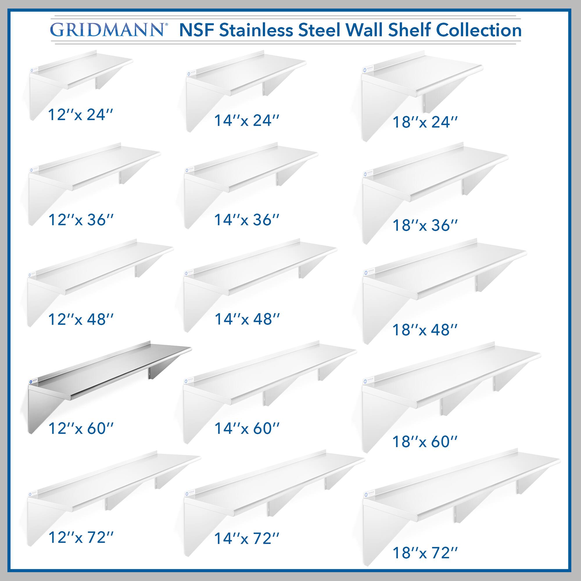 GRIDMANN NSF Stainless Steel Wall Shelf Collection

12"x 24"  
14"x 24"  
18"x 24"  
12"x 36"  
14"x 36"  
18"x 36"  
12"x 48"  
14"x 48"  
18"x 48"  
12"x 60"  
14"x 60"  
18"x 60"  
12"x 72"  
14"x 72"  
18"x 72"