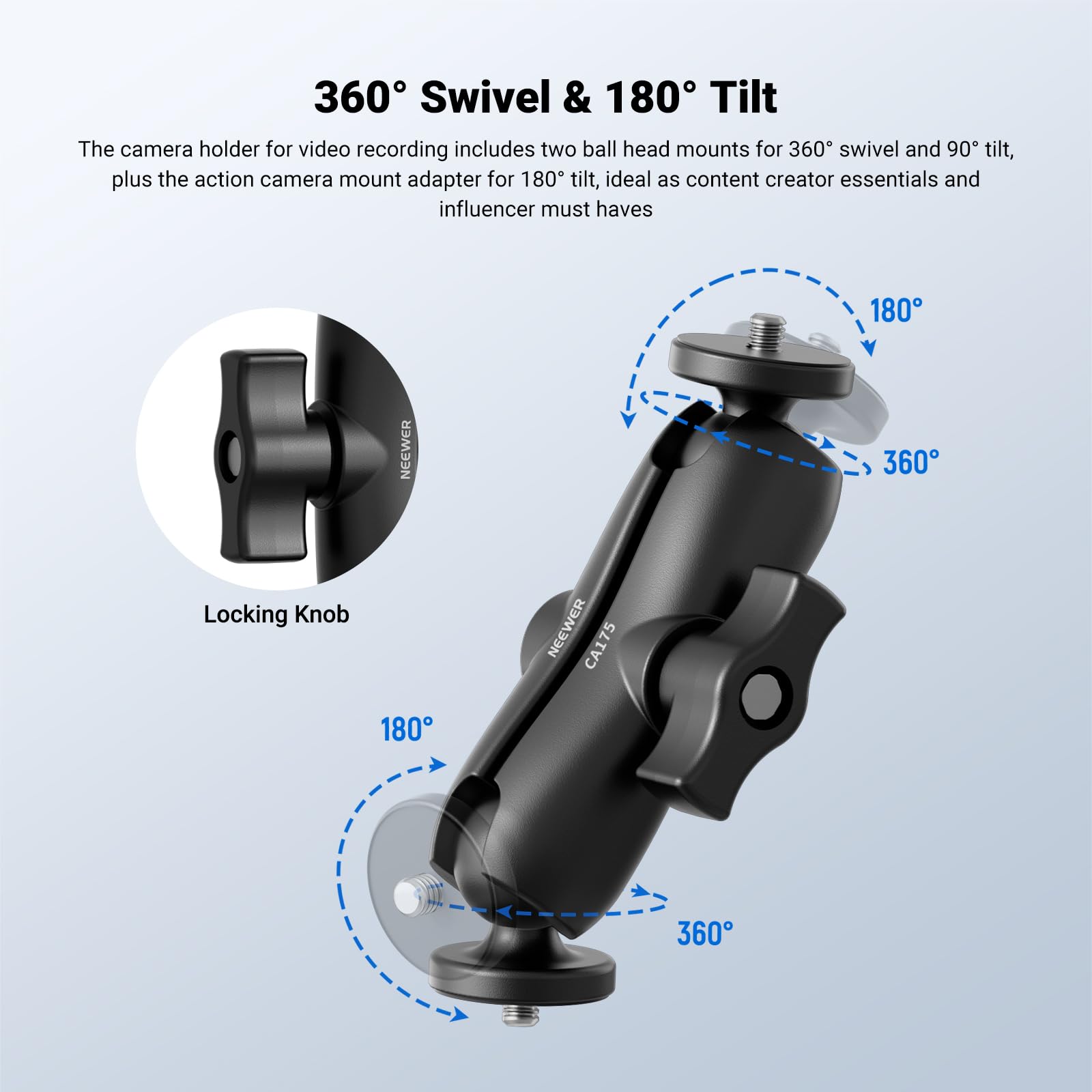 360° Swivel & 180° Tilt

The camera holder for video recording includes two ball head mounts for 360° swivel and 90° tilt, plus the action camera mount adapter for 180° tilt, ideal as content creator essentials and influencer must haves.

180° NEWEVER 360° Locking Knob NEWEVER CA175

Locking Knob
