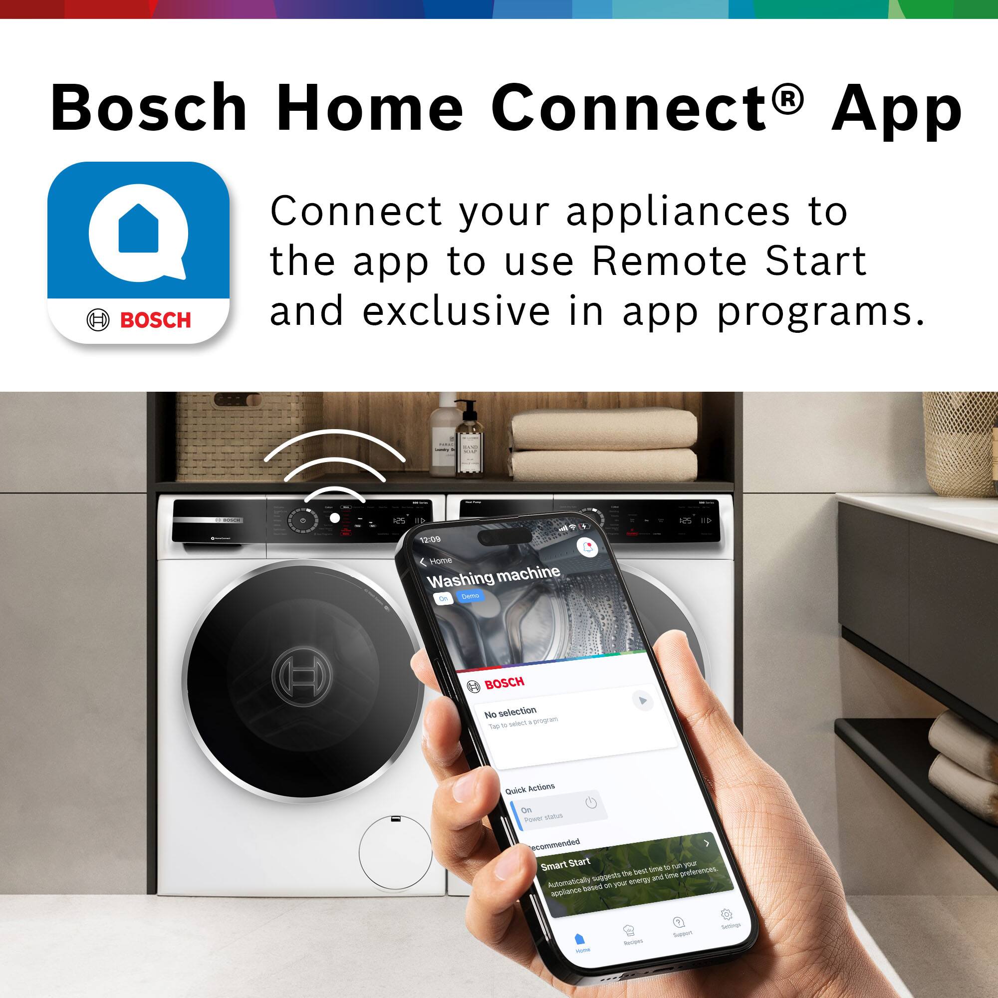 Bosch Home Connect® App

BOSCH
Connect your appliances to the app to use Remote Start and exclusive in-app programs.

- -
and
ROSER
12:09
Home Washing machine Deno
BOSCH No selection Top select program
Quick Actions On Power status recommended Smart Start TUR noi the best time preferences. suggests and time Automatically 31 your energy appliance based
HUTH
Recipes
Support
Settings