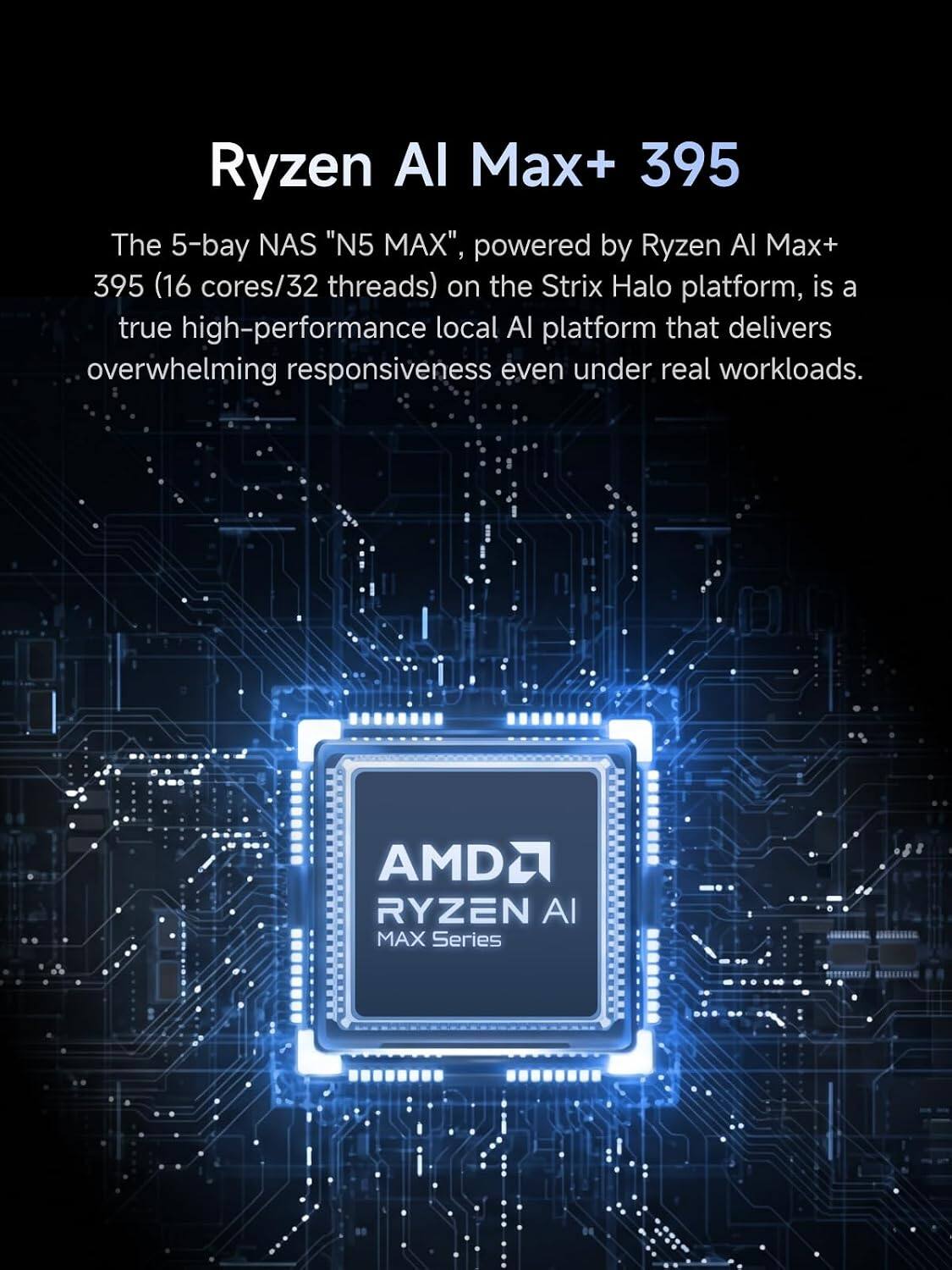 Ryzen AI Max+ 395

The 5-bay NAS "N5 MAX", powered by Ryzen AI Max+ 395 (16 cores/32 threads) on the Strix Halo platform, is a true high-performance local AI platform that delivers overwhelming responsiveness even under real workloads.

AMD RYZEN AI MAX Series