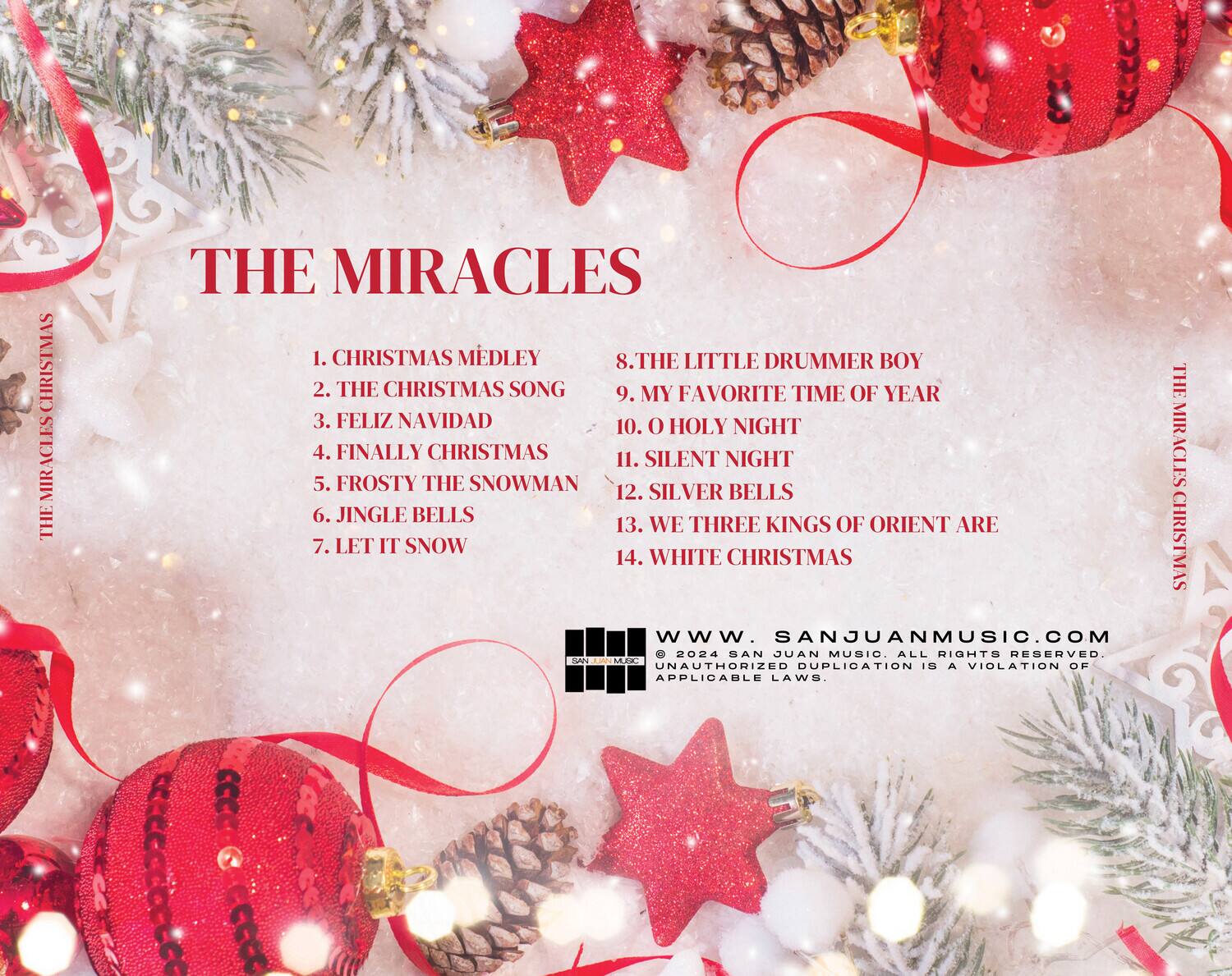 **THE MIRACLES**

1. CHRISTMAS MEDLEY  
2. THE CHRISTMAS SONG  
3. FELIZ NAVIDAD  
4. FINALLY CHRISTMAS  
5. FROSTY THE SNOWMAN  
6. JINGLE BELLS  
7. LET IT SNOW  
8. THE LITTLE DRUMMER BOY  
9. MY FAVORITE TIME OF YEAR  
10. O HOLY NIGHT  
11. SILENT NIGHT  
12. SILVER BELLS  
13. WE THREE KINGS OF ORIENT ARE  
14. WHITE CHRISTMAS  

www.SANJUANMUSIC.com  
© 2024 SAN JUAN MUSIC. ALL RIGHTS RESERVED. UNAUTHORIZED DUPLICATION IS A VIOLATION OF APPLICABLE LAWS.