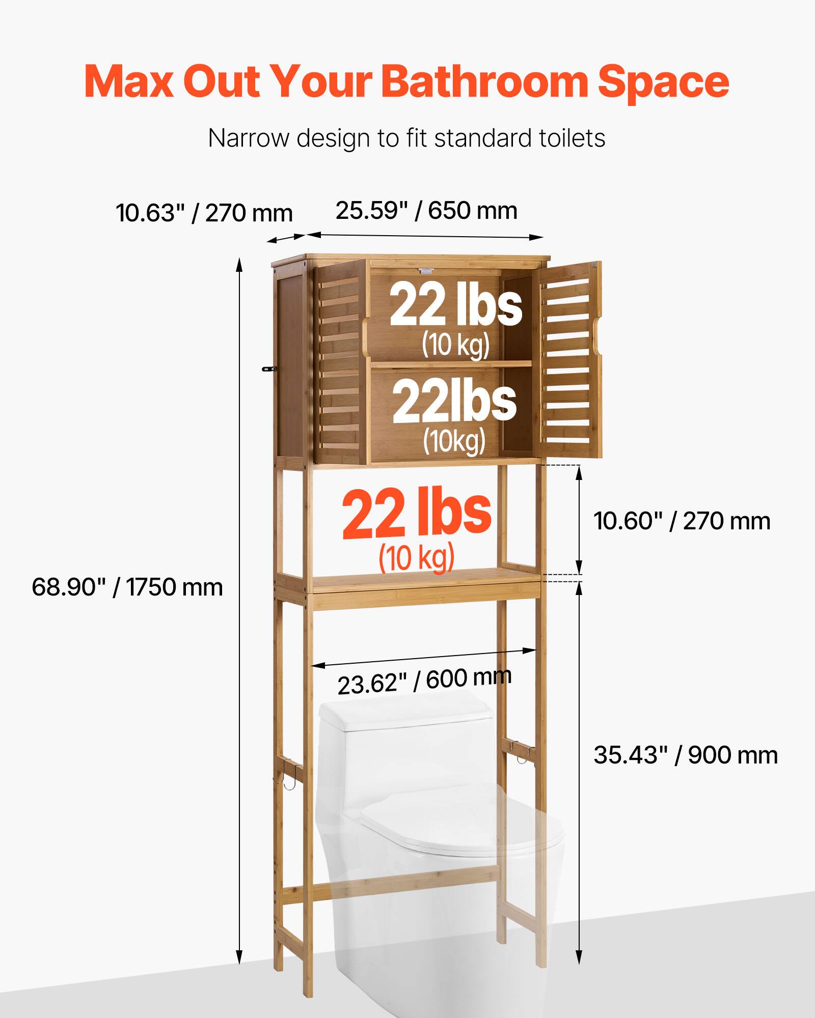 Max Out Your Bathroom Space

Narrow design to fit standard toilets

- 10.63" / 270 mm
- 25.59" / 650 mm
- 68.90" / 1750 mm
- 22 lbs (10 kg)
- 10.60" / 270 mm
- 23.62" / 600 mm
- 35.43" / 900 mm