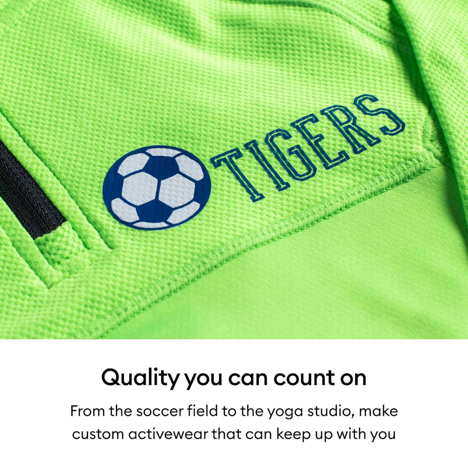 TIGERS

Quality you can count on

From the soccer field to the yoga studio, make custom activewear that can keep up with you