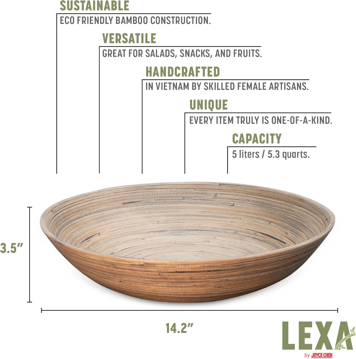SUSTAINABLE  
ECO FRIENDLY BAMBOO CONSTRUCTION.  

VERSATILE  
GREAT FOR SALADS, SNACKS, AND FRUITS.  

HANDCRAFTED  
IN VIETNAM BY SKILLED FEMALE ARTISANS.  

UNIQUE  
EVERY ITEM TRULY IS ONE-OF-A-KIND.  

CAPACITY  
5 liters / 5.3 quarts.  

3.5"  
14.2"  

LEXA by JOYCE CHEN