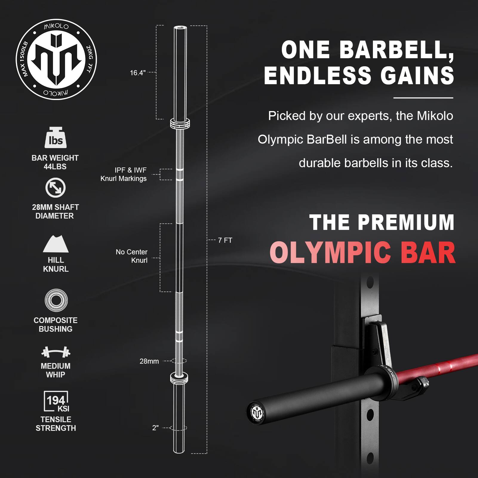 Sure, here is the corrected and grouped text from the image:

---

**Mikolo Olympic Bar**

- **BAR WEIGHT:** 44LBS
- **IPF & IWF Knurl Markings**
- **28MM SHAFT DIAMETER**
- **HILL KNURL**
- **No Center Knurl**
- **COMPOSITE BUSHING**
- **MEDIUM WHIP**
- **194 KSI TENSILE STRENGTH**
- **2"**

**ONE BARBELL, ENDLESS GAINS**

Picked by our experts, the Mikolo Olympic BarBell is among the most durable barbells in its class.

**THE PREMIUM OLYMPIC BAR**

- **7 FT**
- **16.4"**

---

This text is organized to reflect the information provided in the image.