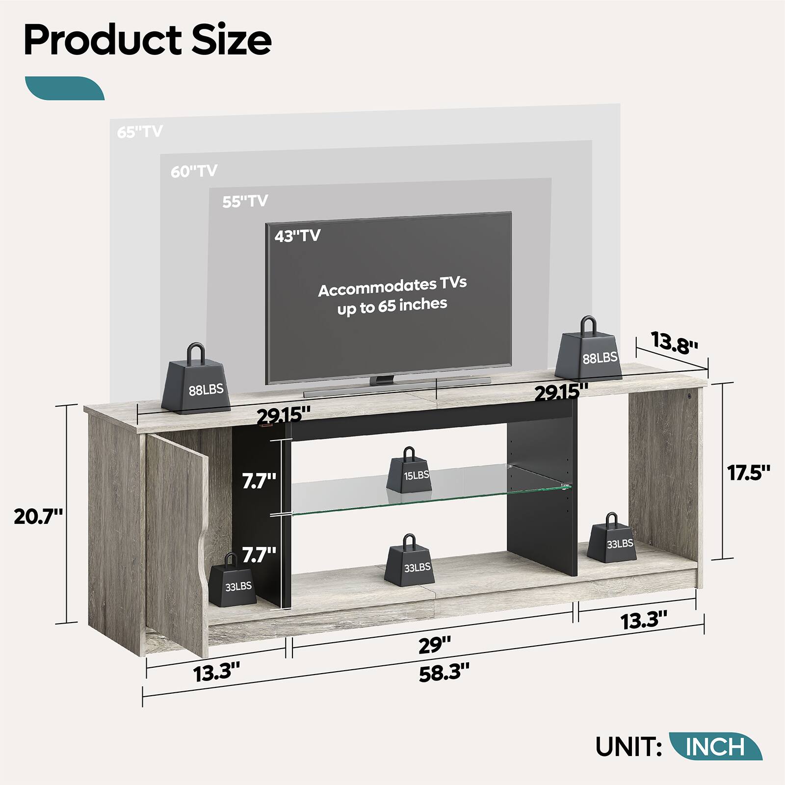 Product Size

65" TV  
60" TV  
55" TV  
43" TV  

Accommodates TVs up to 65 inches  

88LBS  
29.15"  
13.8"  
7.7"  
15LBS  
17.5"  
20.7"  
7.7"  
33LBS  
13.3"  
33LBS  
29"  
58.3"  
33LBS  
13.3"  

UNIT: INCH