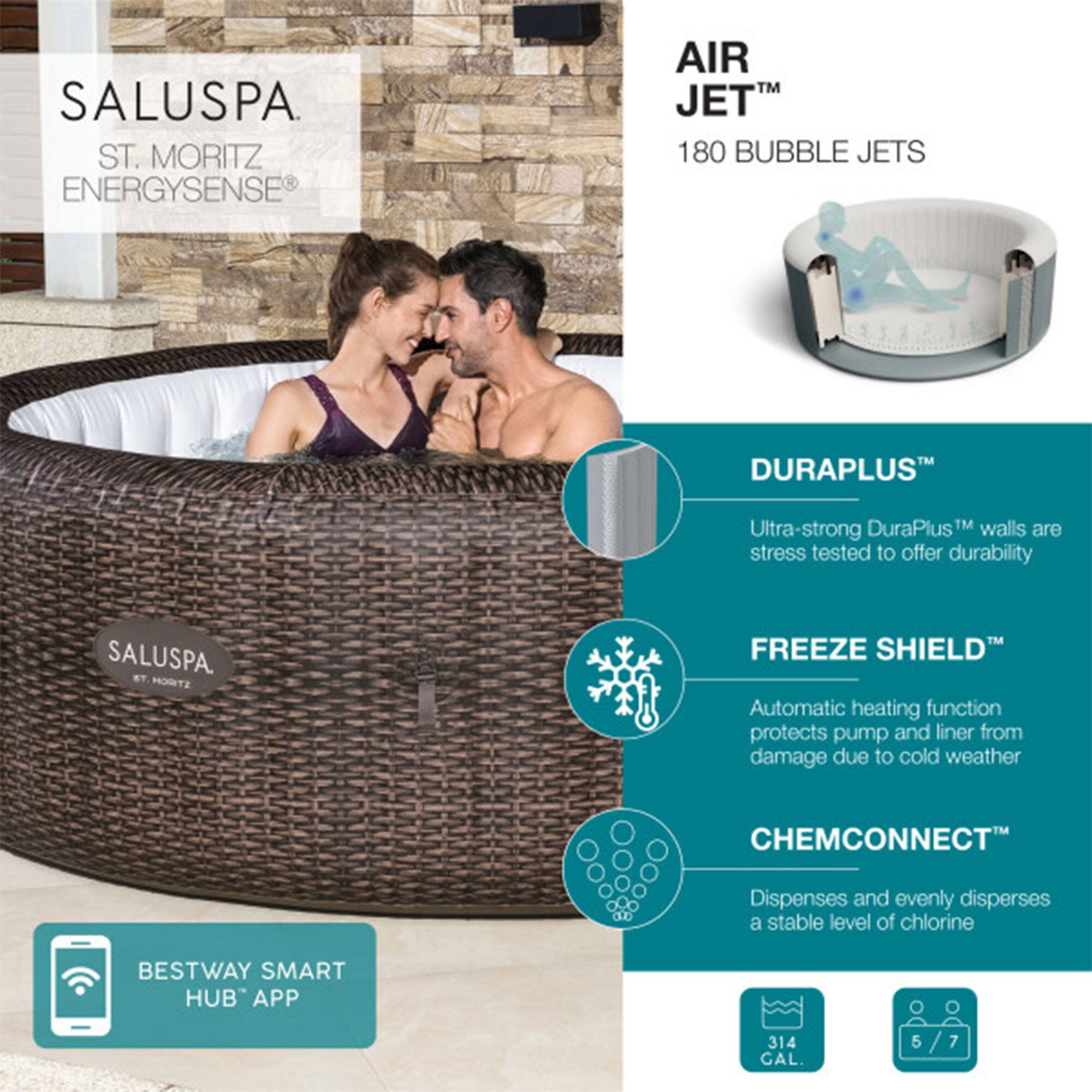 SALUSPA  
ST. MORITZ  
ENERGYSENSE®

AIR JET™  
180 BUBBLE JETS

DURAPLUS™  
Ultra-strong DuraPlus™ walls are stress tested to offer durability

FREEZE SHIELD™  
Automatic heating function protects pump and liner from damage due to cold weather

CHEMCONNECT™  
Dispenses and evenly disperses a stable level of chlorine

BESTWAY SMART HUB™ APP

314 GAL.  
5/7