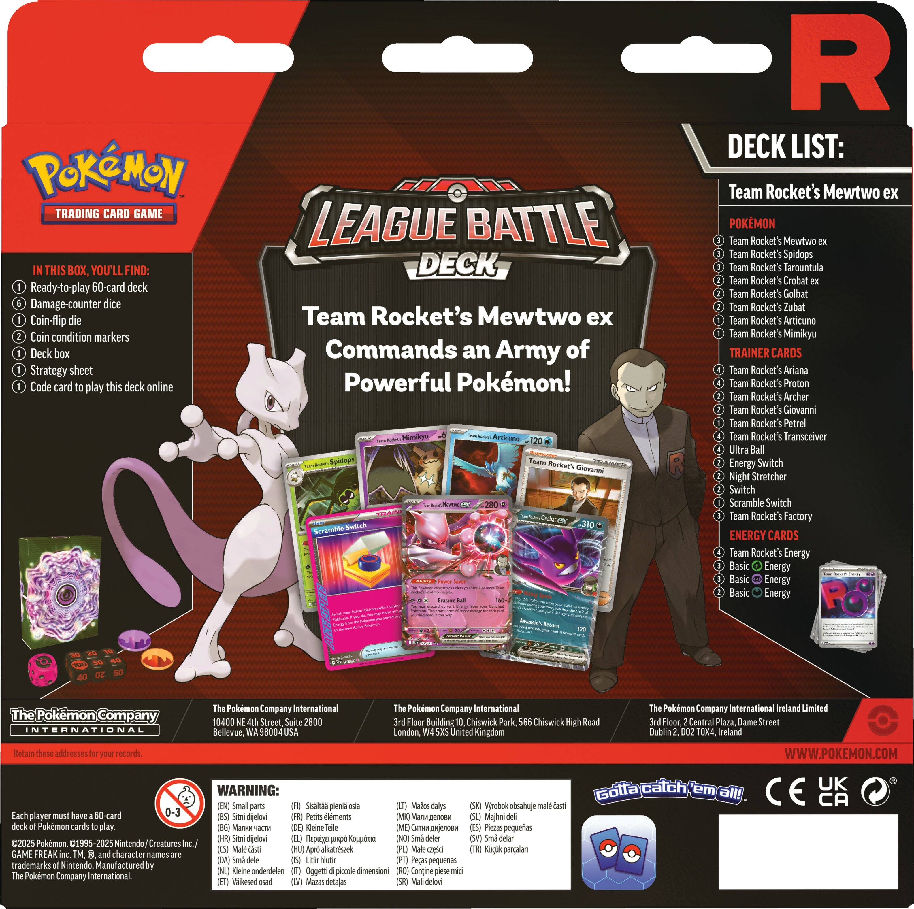 **Pokémon Trading Card Game**

**League Battle Deck**

**Team Rocket's Mewtwo ex Commands an Army of Powerful Pokémon!**

**In This Box, You'll Find:**
1. Ready-to-play 60-card deck
2. Damage-counter dice
3. Coin-flip dice
4. Coin condition markers
5. Deck box
6. Strategy sheet
7. Code card to play this deck online

**Deck List:**

**Pokémon:**
- Team Rocket's Mewtwo ex
- Team Rocket's Spidops
- Team Rocket's Tarountula
- Team Rocket's Crobat ex
- Team Rocket's Golbat
- Team Rocket's Zubat
- Team Rocket's Articuno
- Team Rocket's Mimikyu

**Trainer Cards:**
- Team Rocket's Ariana
- Team Rocket's Proton
- Team Rocket's Archer
- Team Rocket's Giovanni
- Team Rocket's Petrel
- Team Rocket's Transceiver
- Energy Switch
- Night Stretcher
- Scramble Switch
- Ultra Ball
- Team Rocket's Factory
- Team Rocket's Energy
- Basic Energy

**Energy Cards:**
- Basic Energy
- Basic Energy
