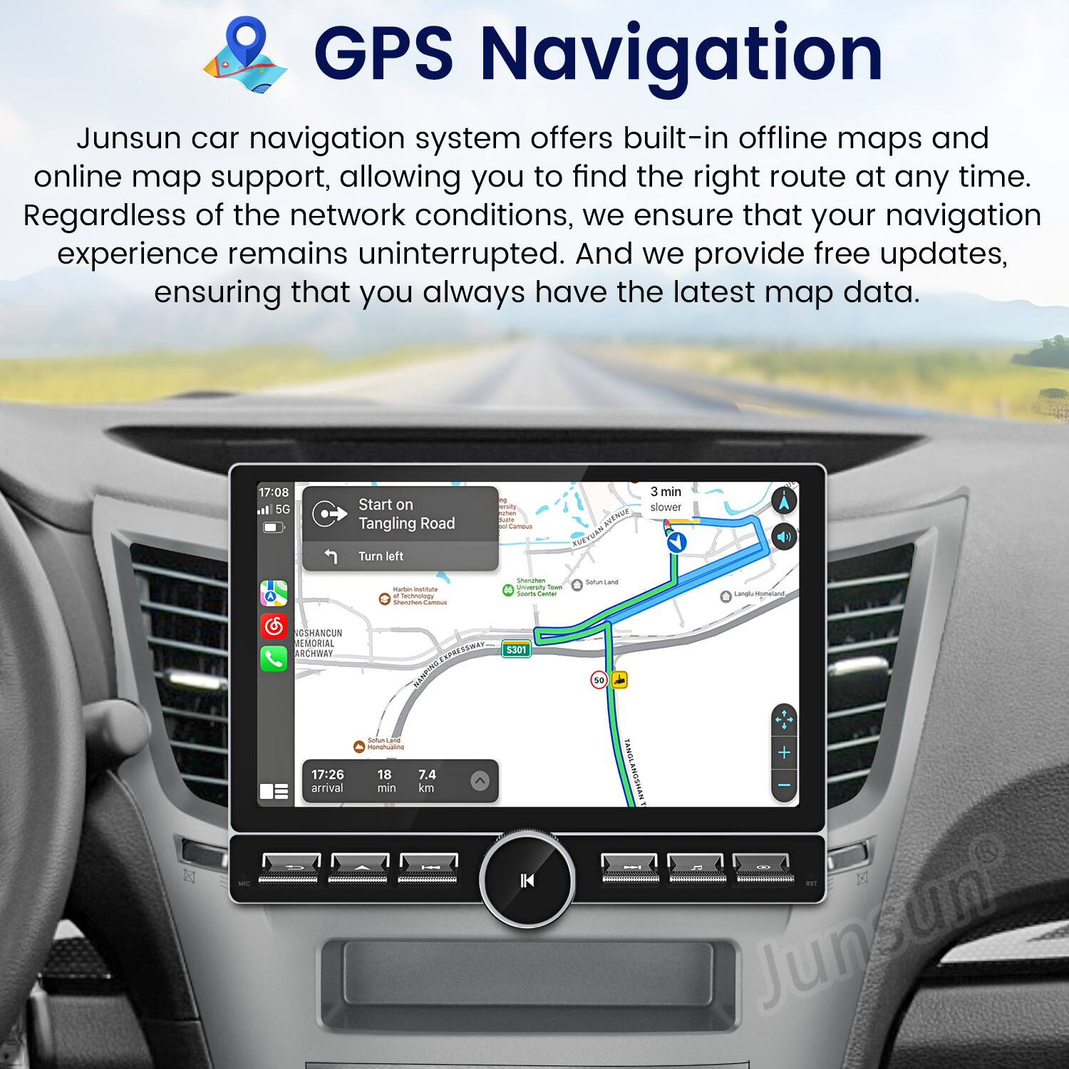 GPS Navigation

Junsun car navigation system offers built-in offline maps and online map support, allowing you to find the right route at any time. Regardless of the network conditions, we ensure that your navigation experience remains uninterrupted. And we provide free updates, ensuring that you always have the latest map data.

17:08 | 5G | Start on Tangling Road  
Turn left  
3 min  
Slower  

17:26 | arrival  
18 min  
7.4 km  

Junsun