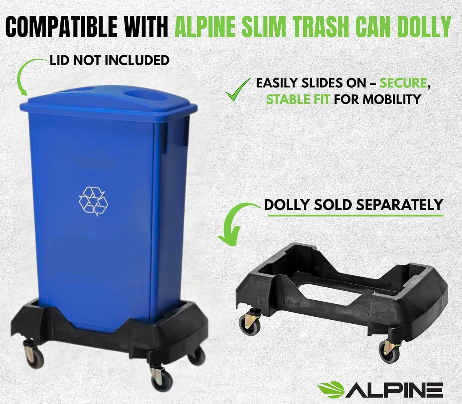 COMPATIBLE WITH ALPINE SLIM TRASH CAN DOLLY

LID NOT INCLUDED

EASILY SLIDES ON – SECURE, STABLE FIT FOR MOBILITY

DOLLY SOLD SEPARATELY

ALPINE