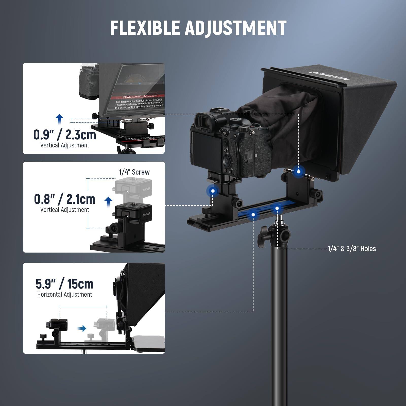 FLEXIBLE ADJUSTMENT

- 0.9" / 2.3cm / Vertical Adjustment
- 1/4" Screw
- 0.8" / 2.1cm / Vertical Adjustment
- 1/4" & 3/8" Holes
- 5.9" / 15cm / Horizontal Adjustment