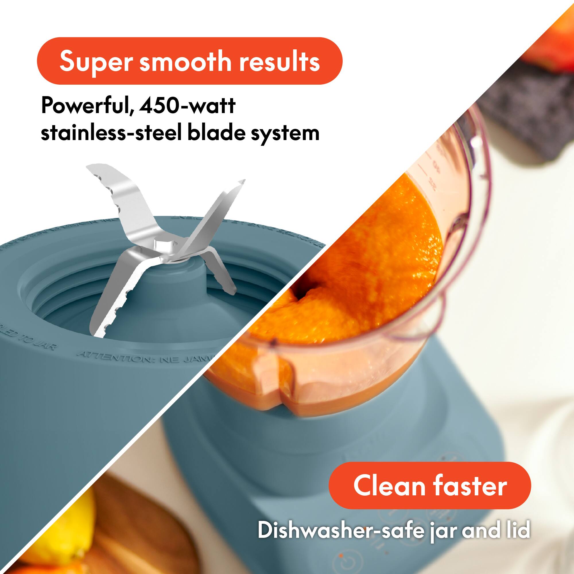 Super smooth results  
Powerful, 450-watt stainless-steel blade system  

Clean faster  
Dishwasher-safe jar and lid