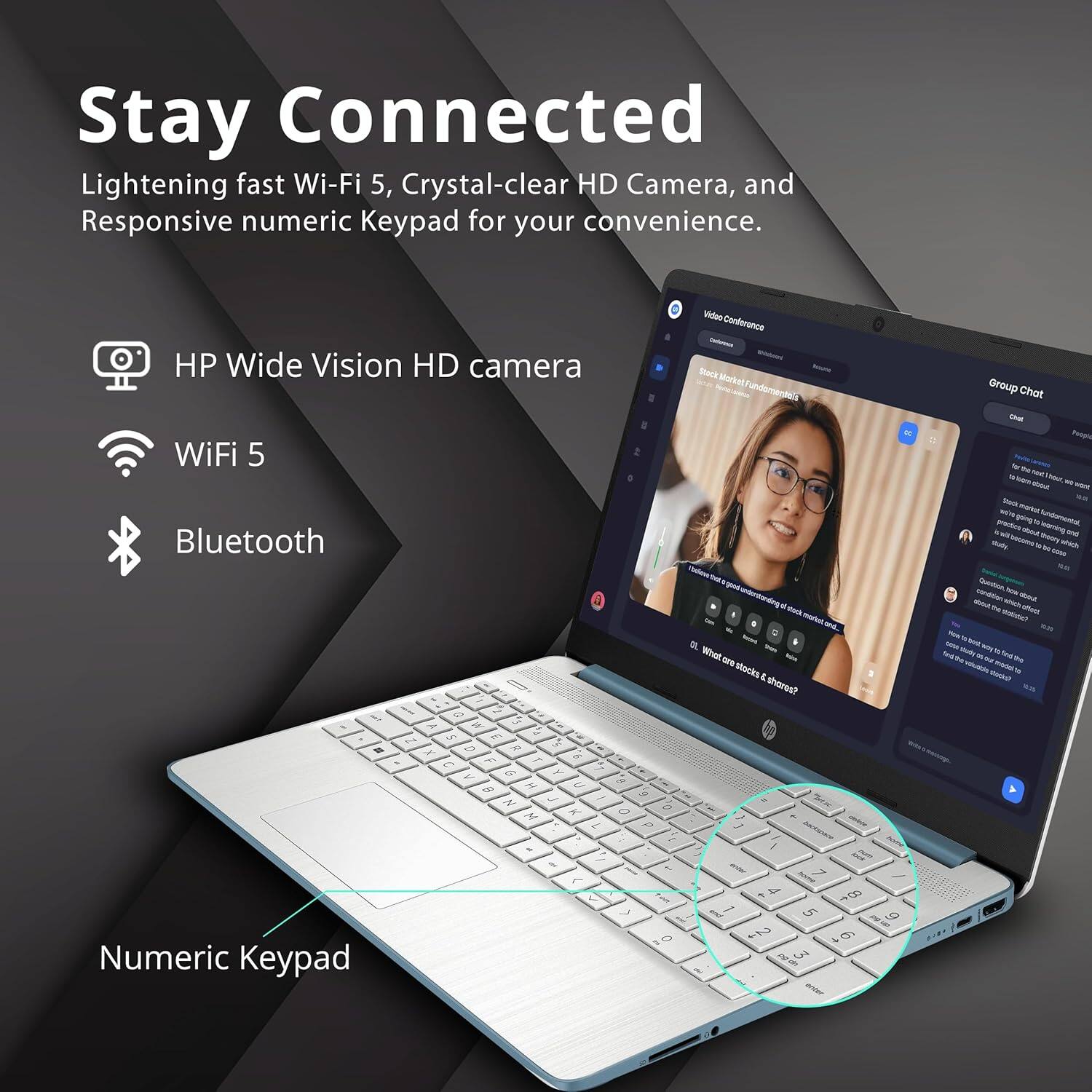 Stay Connected  
Lightening fast Wi-Fi 5, Crystal-clear HD Camera, and Responsive numeric Keypad for your convenience.

- HP Wide Vision HD camera
- WiFi 5
- Bluetooth
- Numeric Keypad