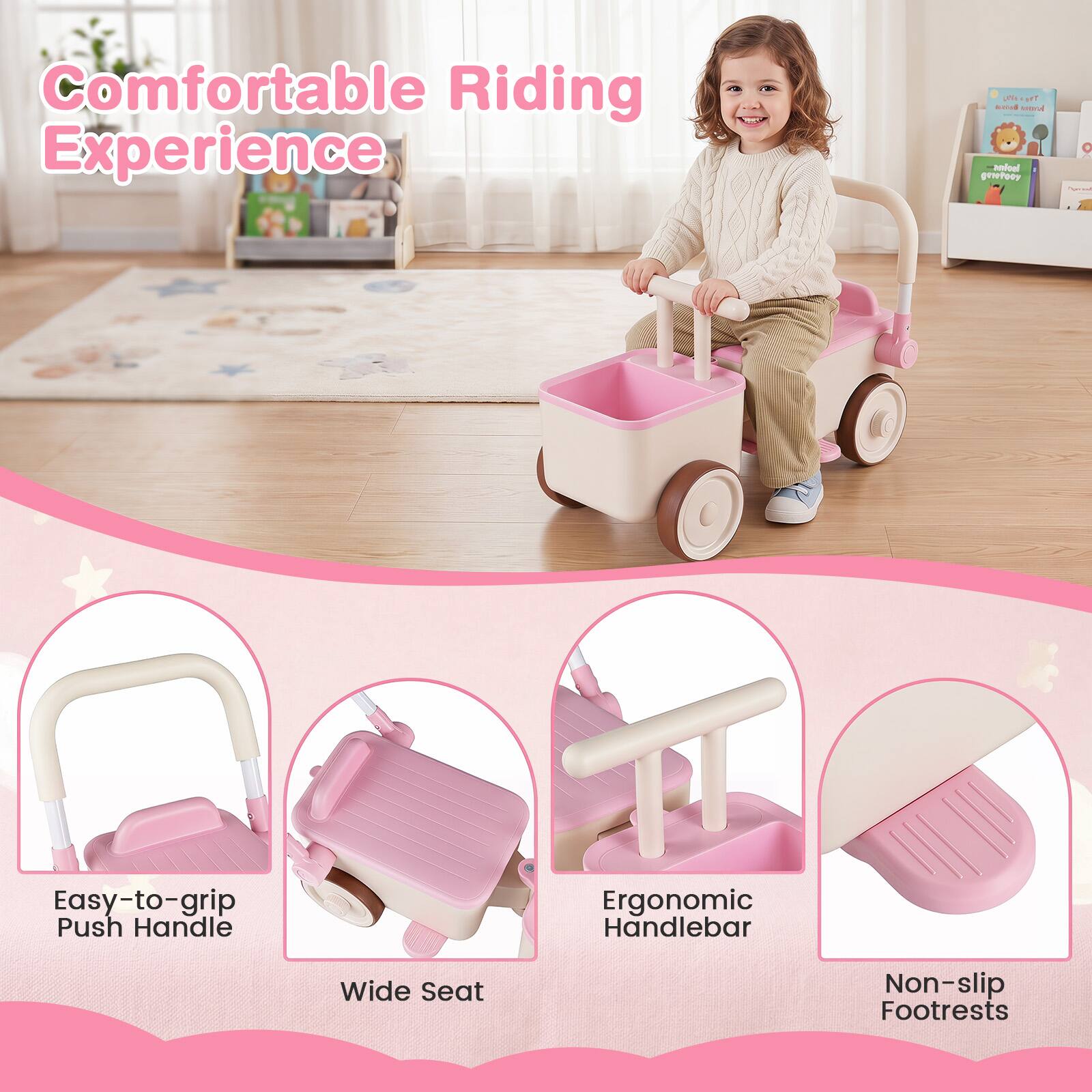Comfortable Riding Experience  
Easy-to-grip Push Handle  
Ergonomic Handlebar  
Wide Seat  
Non-slip Footrests