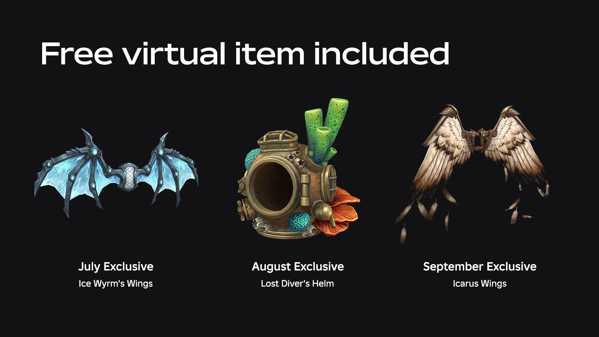 Free virtual item included

July Exclusive
Ice Wyrm's Wings

August Exclusive
Lost Diver's Helm

September Exclusive
Icarus Wings