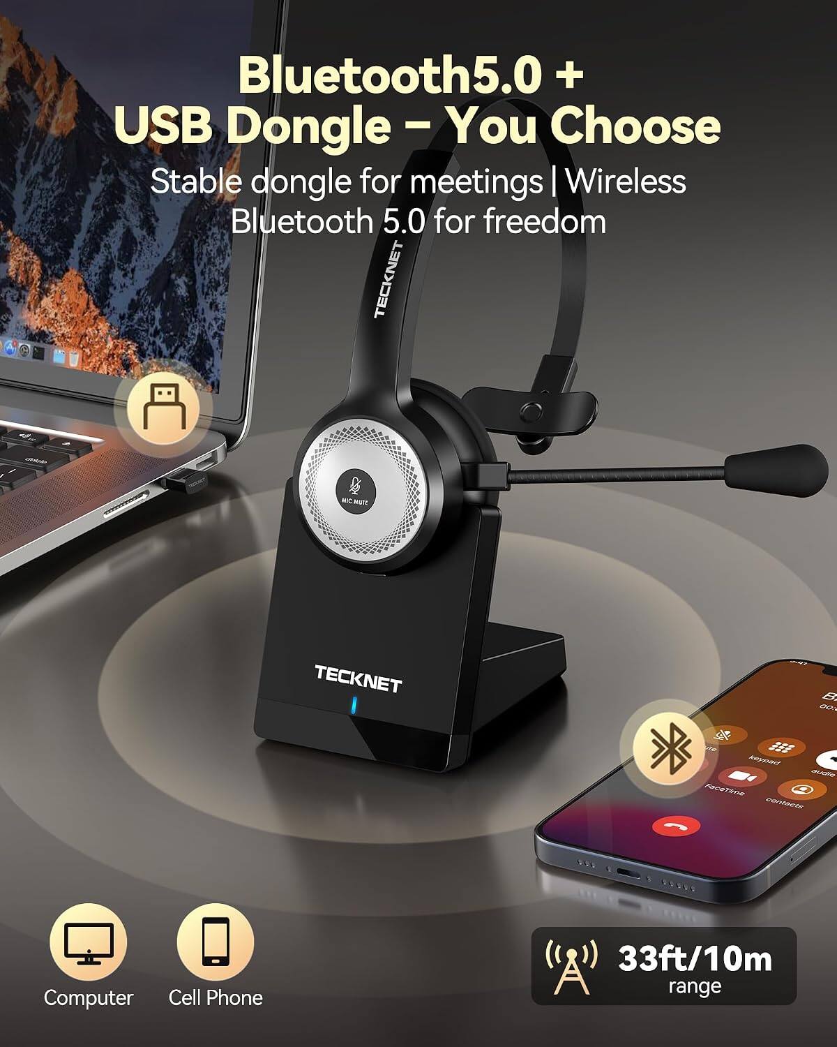 Bluetooth 5.0 + USB Dongle - You Choose  
Stable dongle for meetings | Wireless Bluetooth 5.0 for freedom  
TECKNET  

MC MUTE  
TECKNET  

33ft/10m range  

Computer  
Cell Phone