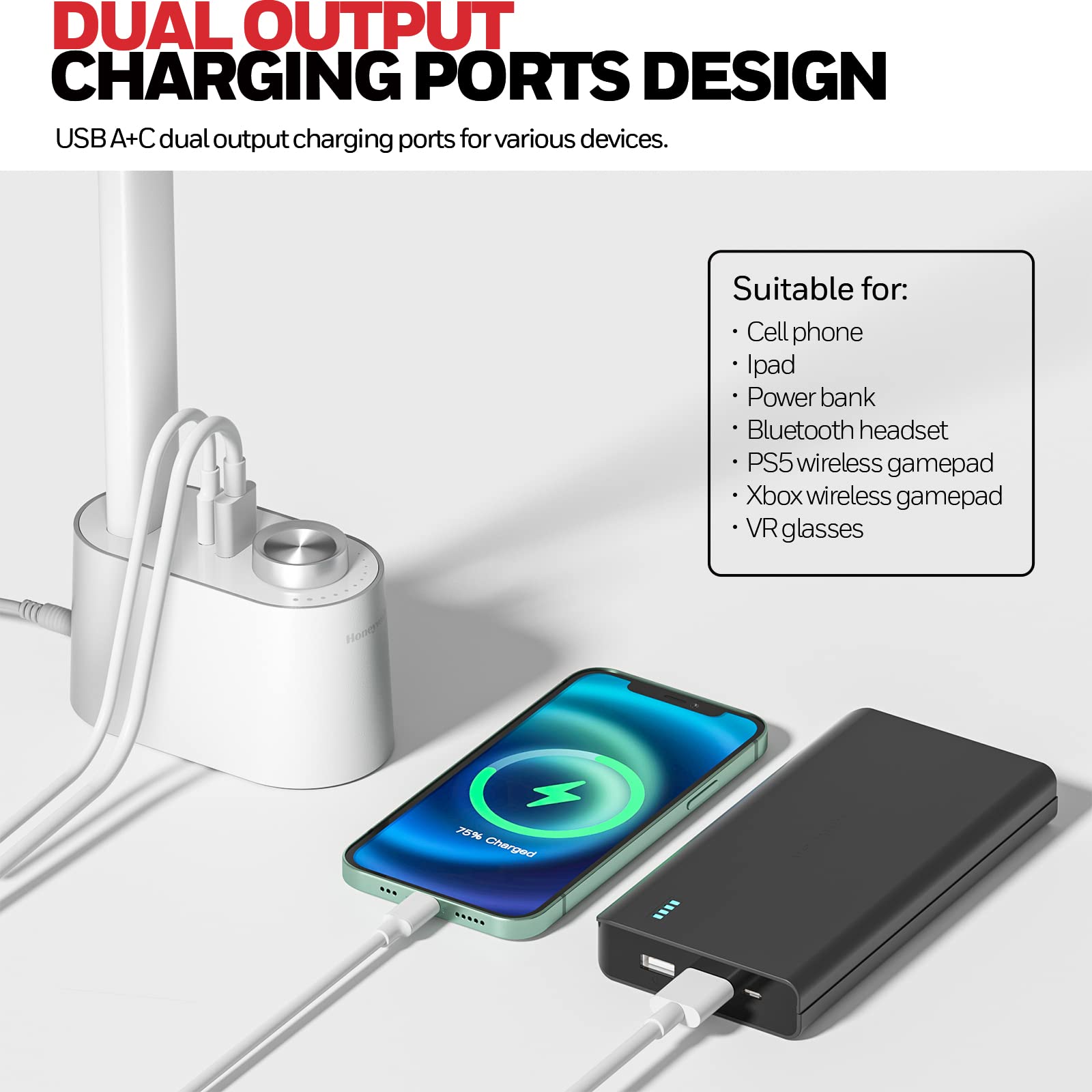 DUAL OUTPUT CHARGING PORTS DESIGN
USB A+C dual output charging ports for various devices.
Suitable for:
Cell phone
Ipad
Power bank
Bluetooth headset
PS5 wireless gamepad
Xbox wireless gamepad
VR glasses
+ 75% Charged