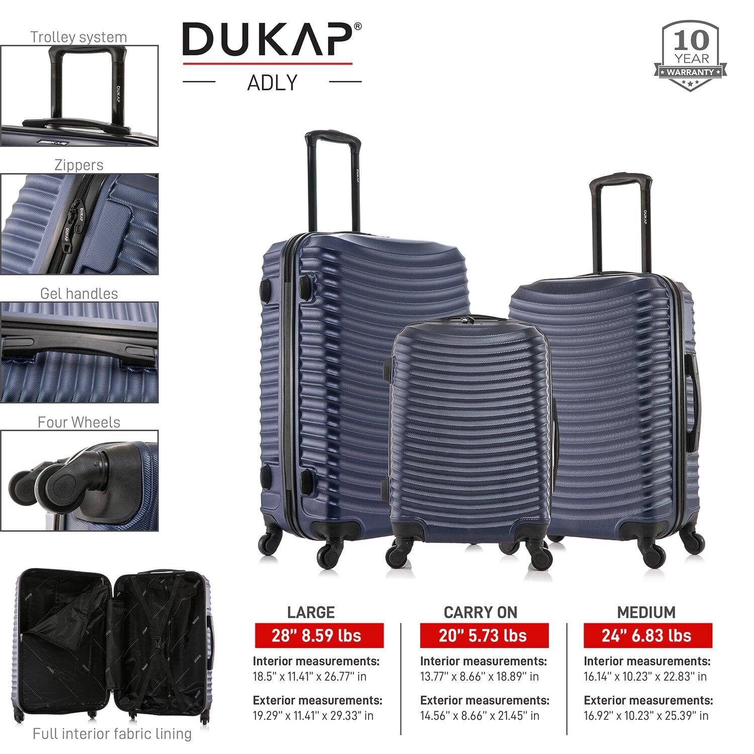- Trolley system
- Zippers
- Gel handles
- Four Wheels
- Full interior fabric lining

**DUKAP ADLY**

- 10 YEAR WARRANTY

**LARGE**
- 28" 8.59 lbs
- Interior measurements: 18.5" x 11.41" x 26.77" in
- Exterior measurements: 19.29" x 11.41" x 29.33" in

**CARRY ON**
- 20" 5.73 lbs
- Interior measurements: 13.77" x 8.66" x 18.89" in
- Exterior measurements: 14.56" x 8.66" x 21.45" in

**MEDIUM**
- 24" 6.83 lbs
- Interior measurements: 16.14" x 10.23" x 22.83" in
- Exterior measurements: 16.92" x 10.23" x 25.39" in