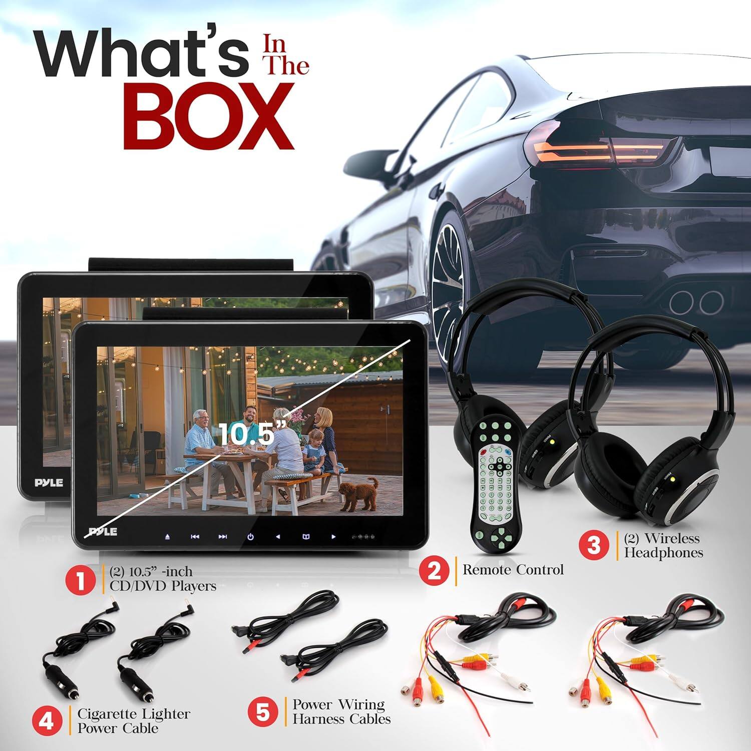 What's In The BOX 10.5" PYLE PPLE - a. (2) 10.5" -inch 1 CD/DVD Players 2 Remote Control 3 (2) Wireless Headphones 4 Cigarette Lighter Power Cable 5 Power Wiring Harness Cables
