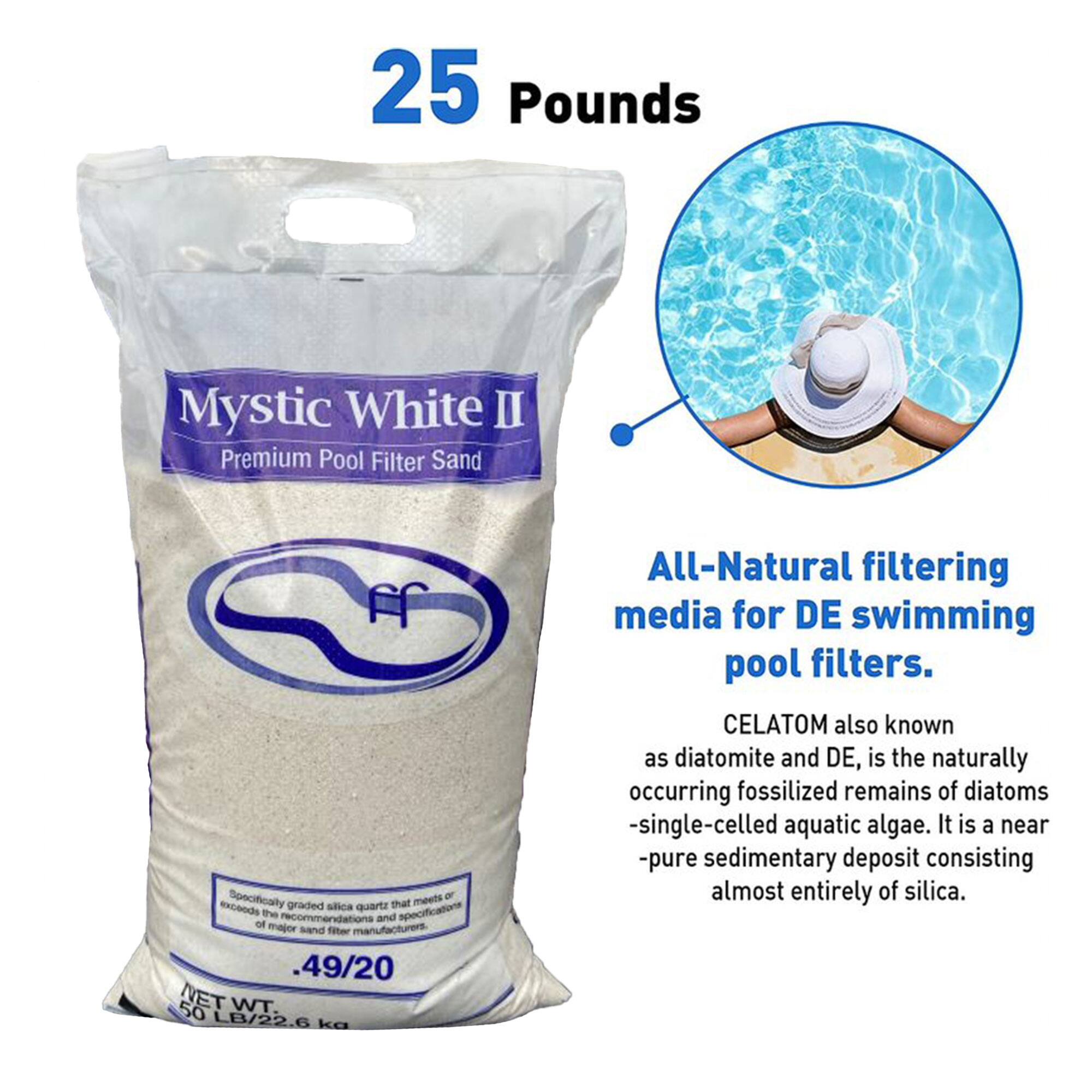 25 Pounds Mystic White II Premium Pool Filter Sand

Specifically graded silica quartz that meets the recommendations and specifications of major sand filter manufacturers.

49/20 50 NET WT. LB/22.6 kg

All-Natural filtering media for DE swimming pool filters.

CELATOM, also known as diatomite and DE, is the naturally occurring fossilized remains of diatoms - single-celled aquatic algae. It is a near-pure sedimentary deposit consisting almost entirely of silica.