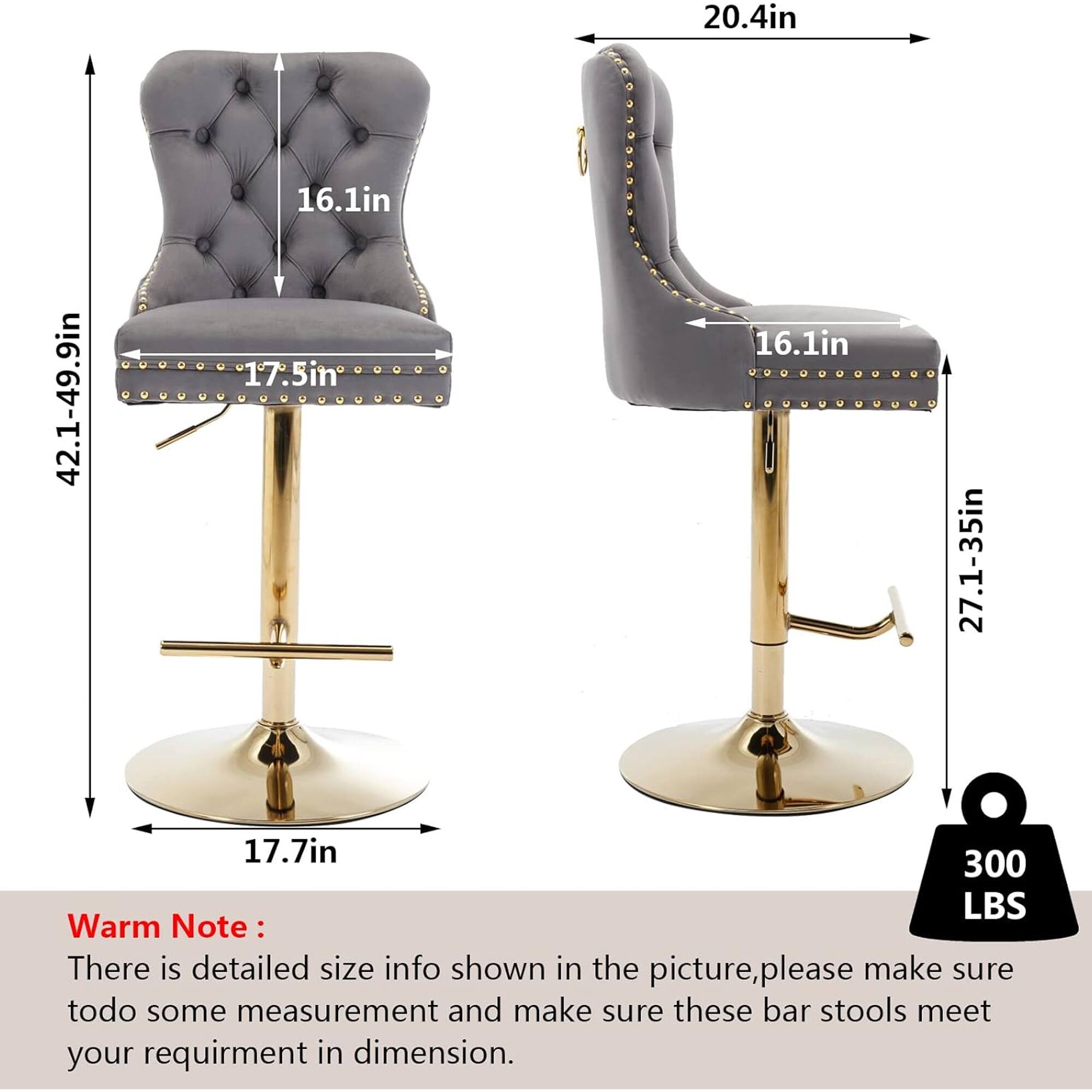 20.4in  
16.1in  
42.1-49.9in  
17.5in  
16.1in  
27.1-35in  
17.7in  
300 LBS  

Warm Note:  
There is detailed size info shown in the picture, please make sure to do some measurement and make sure these bar stools meet your requirement in dimension.