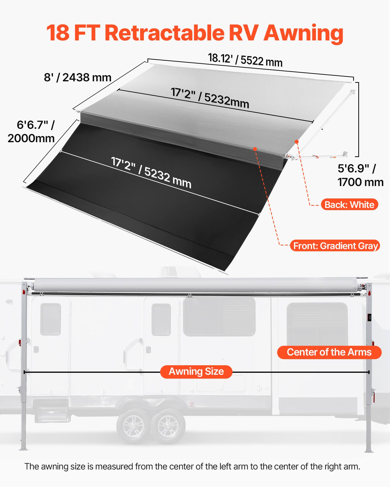18 FT Retractable RV Awning

18.12' / 5522 mm

8' / 2438 mm

17'2" / 5232 mm

6'6.7" / 2000 mm

5'6.9" / 1700 mm

Back: White

Front: Gradient Gray

Center of the Arms

Awning Size

The awning size is measured from the center of the left arm to the center of the right arm.