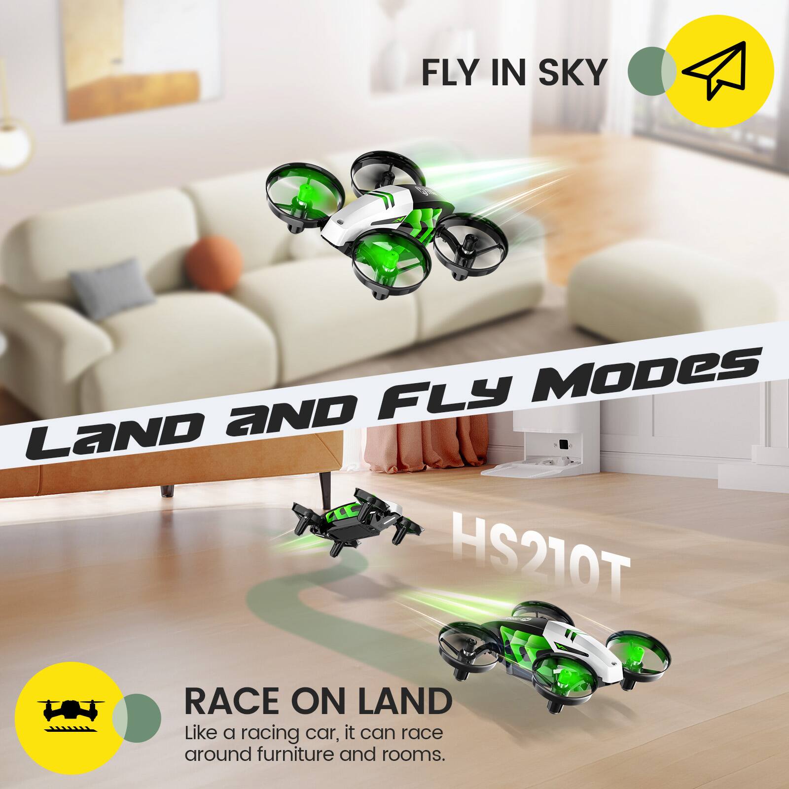 FLY IN SKY

LAND AND FLY MODES HS210T

RACE ON LAND
Like a racing car, it can race around furniture and rooms.