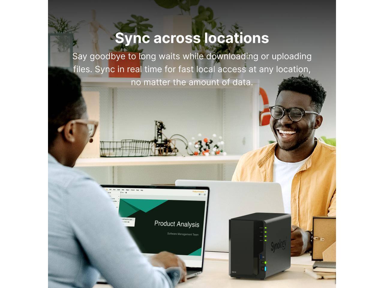 Sync across locations

Say goodbye to long waits while downloading or uploading files. Sync in real time for fast local access at any location, no matter the amount of data.

Product Analysis  
Software Management Team  
Synology