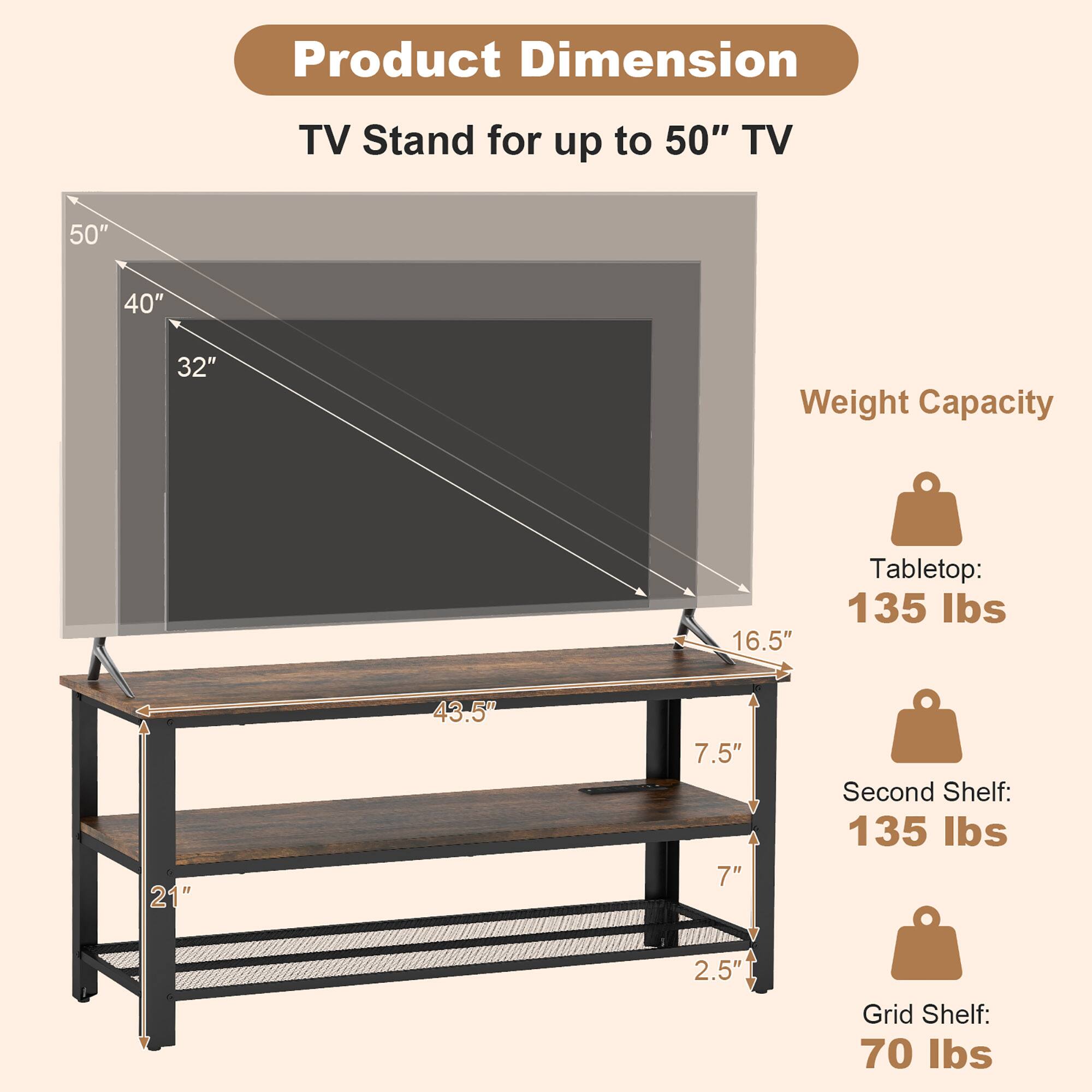 Product Dimension: TV Stand for up to 50" TV

Weight Capacity:
Tabletop: 135 lbs
Second Shelf: 135 lbs
Grid Shelf: 70 lbs

Dimensions:
50"
40"
32"
16.5"
21"
43.5"
7.5"
7"
2.5"
