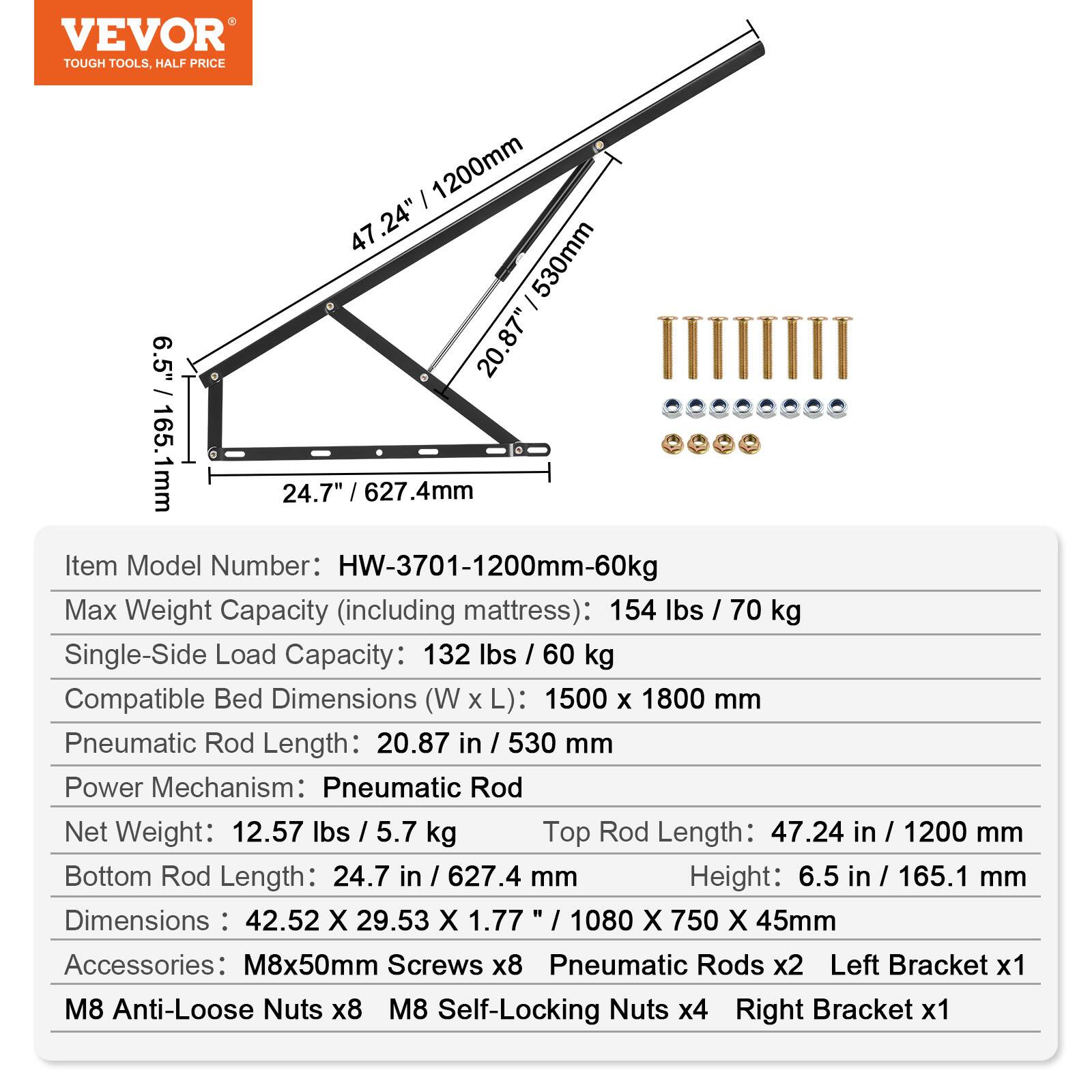 VEVOR TOUGH TOOLS. HALF PRICE

Item Model Number: HW-3701-1200mm-60kg

Max Weight Capacity (including mattress): 154 lbs / 70 kg

Single-Side Load Capacity: 132 lbs / 60 kg

Compatible Bed Dimensions (W x L): 1500 x 1800 mm

Pneumatic Rod Length: 20.87 in / 530 mm

Power Mechanism: Pneumatic Rod

Net Weight: 12.57 lbs / 5.7 kg

Top Rod Length: 47.24 in / 1200 mm

Bottom Rod Length: 24.7 in / 627.4 mm

Height: 6.5 in / 165.1 mm

Dimensions: 42.52 X 29.53 X 1.77" / 1080 X 750 X 45mm

Accessories: M8x50mm Screws x8, Pneumatic Rods x2, Left Bracket x1, M8