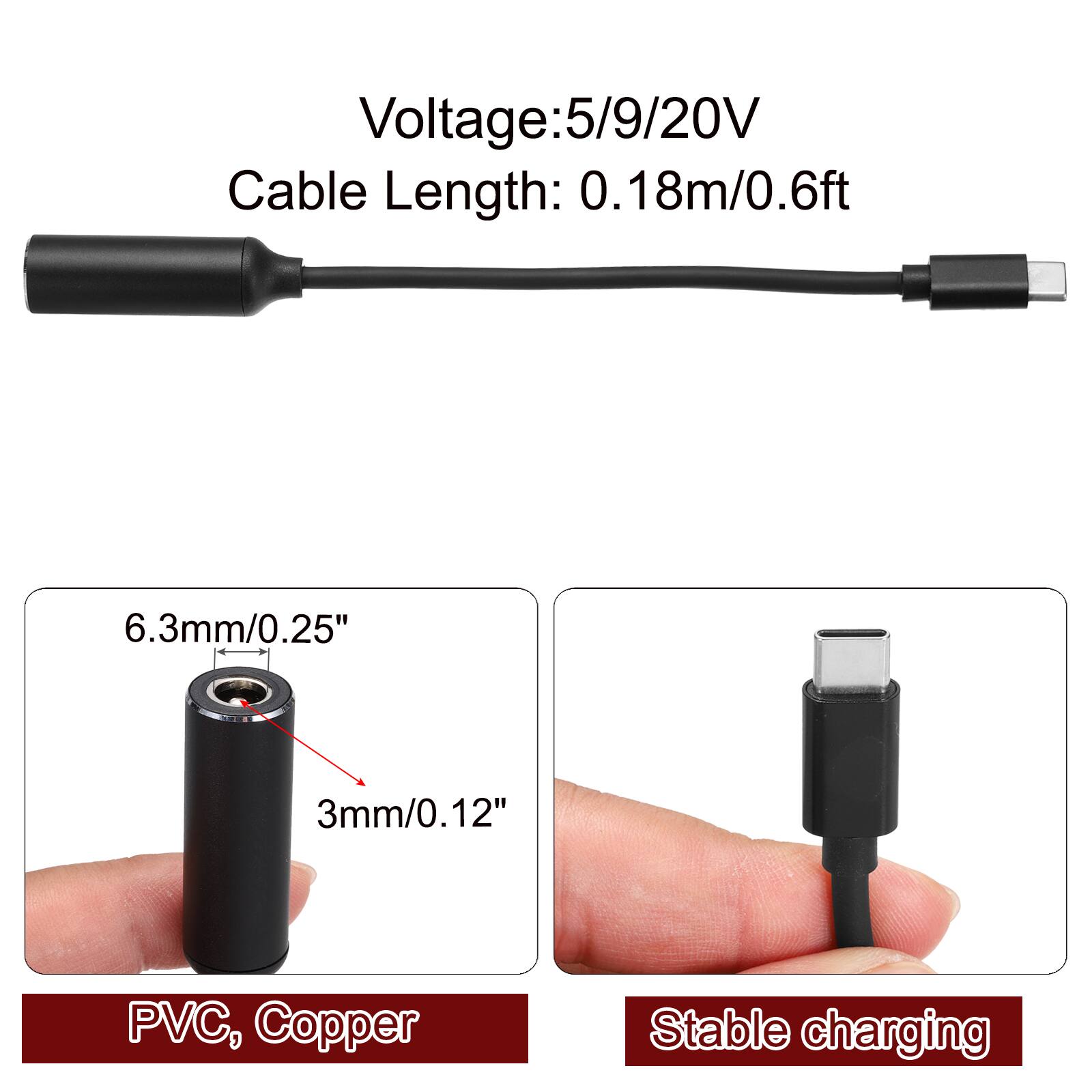 Voltage: 5/9/20V  
Cable Length: 0.18m/0.6ft  
6.3mm/0.25"  
3mm/0.12"  
PVC, Copper  
Stable charging