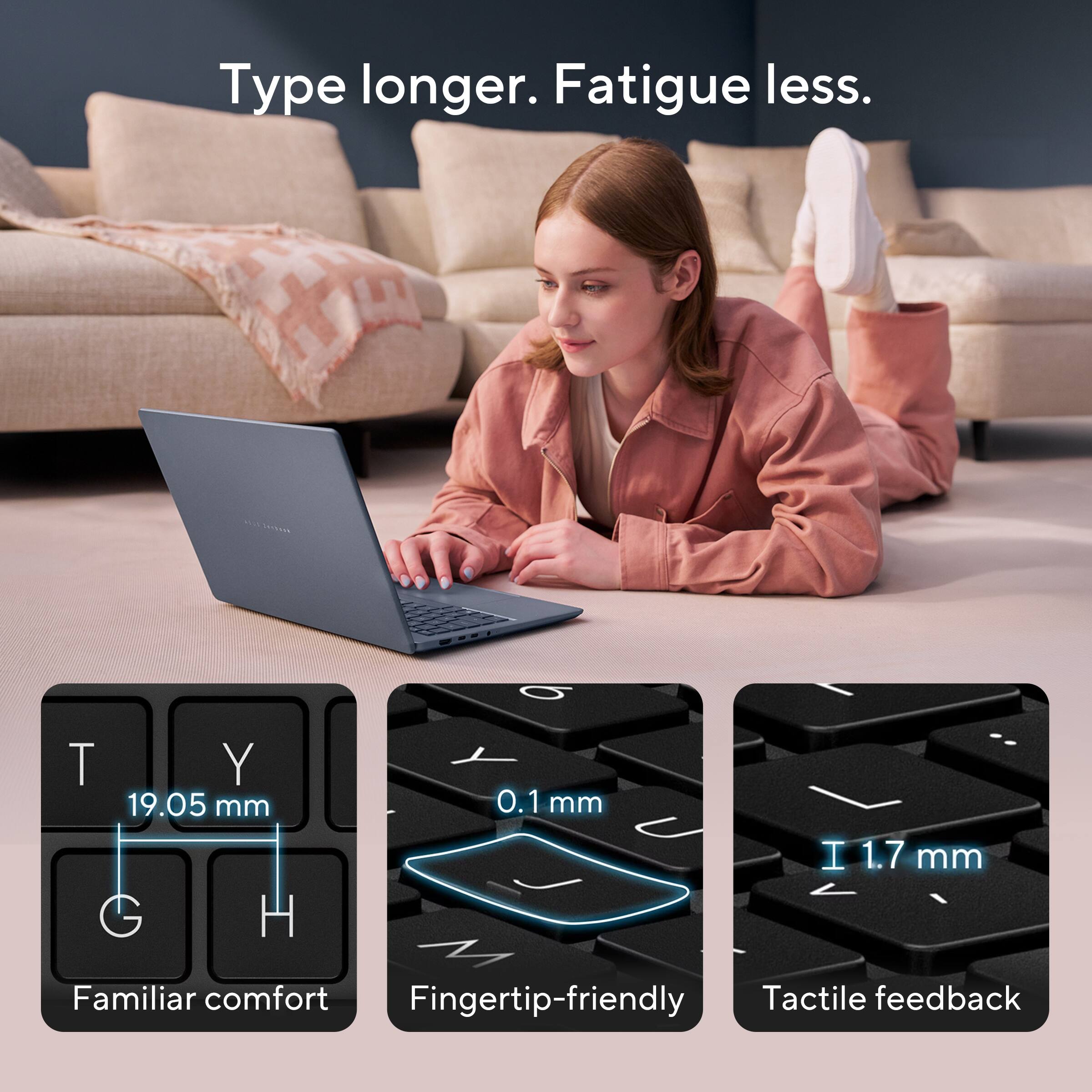 Type longer. Fatigue less.

T Y 19.05 mm G H
0.1mm
I 1.7 mm

Familiar comfort
Fingertip-friendly
Tactile feedback
