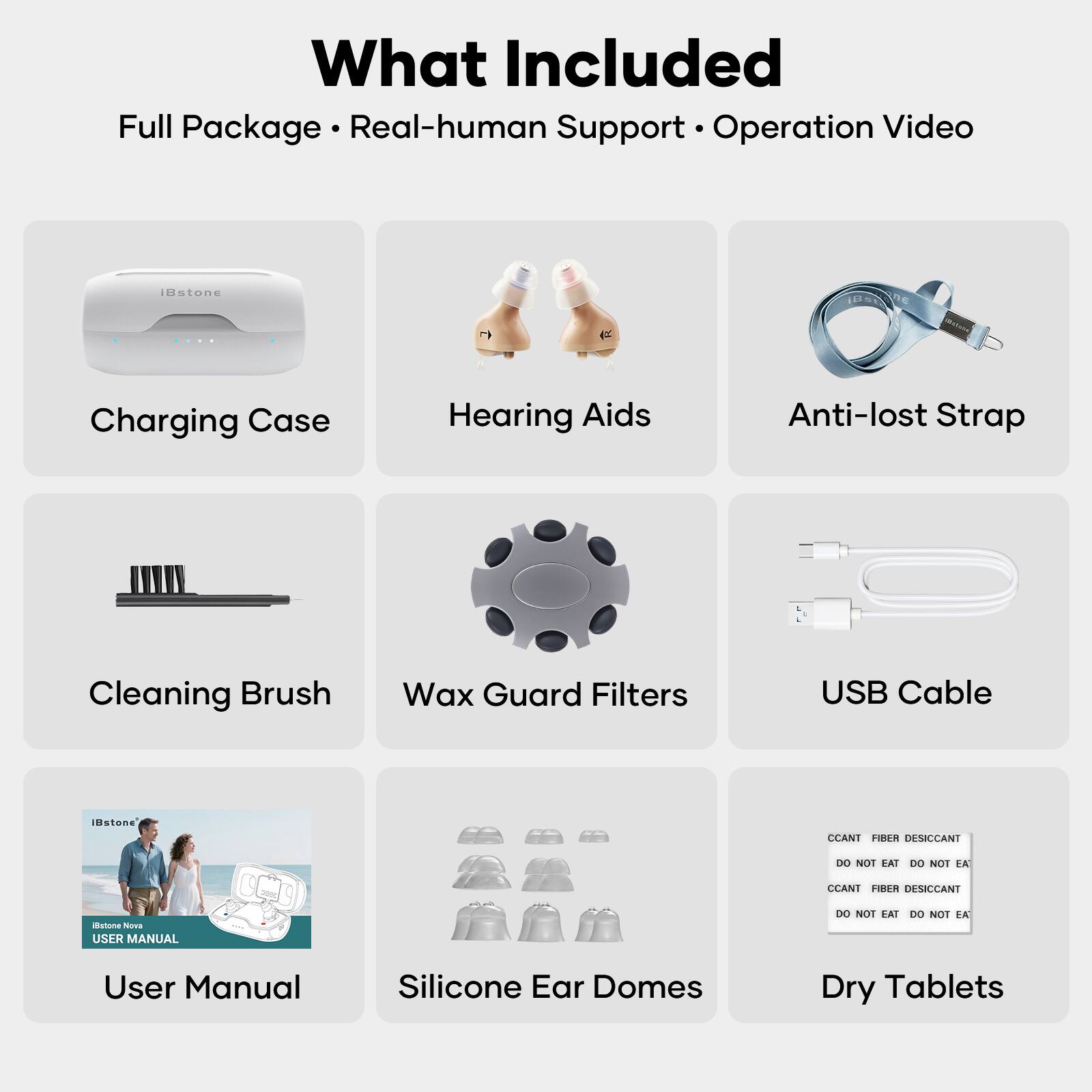 What Included  
Full Package • Real-human Support • Operation Video  

- Charging Case  
- Hearing Aids  
- Anti-lost Strap  
- Cleaning Brush  
- Wax Guard Filters  
- USB Cable  
- User Manual  
- Silicone Ear Domes  
- Dry Tablets  

CCANT FIBER DESICCANT  
DO NOT EAT DO NOT EAT  
CCANT FIBER DESICCANT  
DO NOT EAT DO NOT EAT