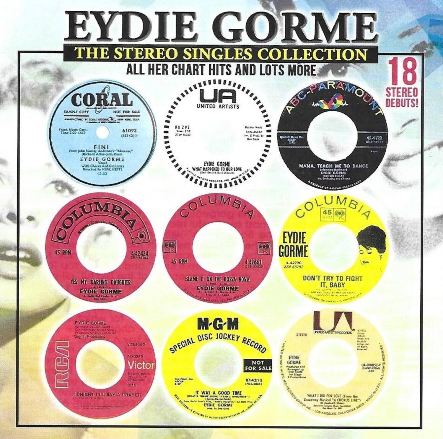 EYDIE GORME  
THE STEREO SINGLES COLLECTION  
ALL HER CHART HITS AND LOTS MORE  

18 STEREO DEBUTS!  

CORAL  
UA 292  
EYDIE GORME  
"FINI"  
Frank Music Corp.  
410093  
45 RPM  
C-2:33  

UA  
EYDIE GORME  
"WHAT HAPPENED TO OUR LOVE"  
45-9722  

ABC-PARAMOUNT  
EYDIE GORME  
"MAMA TEACH ME TO DANCE"  
45-9722  

COLUMBIA  
EYDIE GORME  
"YES MY DARLING DAUGHTER"  
45-42424  

COLUMBIA  
EYDIE GORME  
"BLAME IT ON THE MOON"  
45-42651  

COLUMBIA  
EYDIE GORME  
"DON'T TRY TO FIGHT IT, BABY"  
45-42790  

M-G-M  
EYDIE GORME  
"