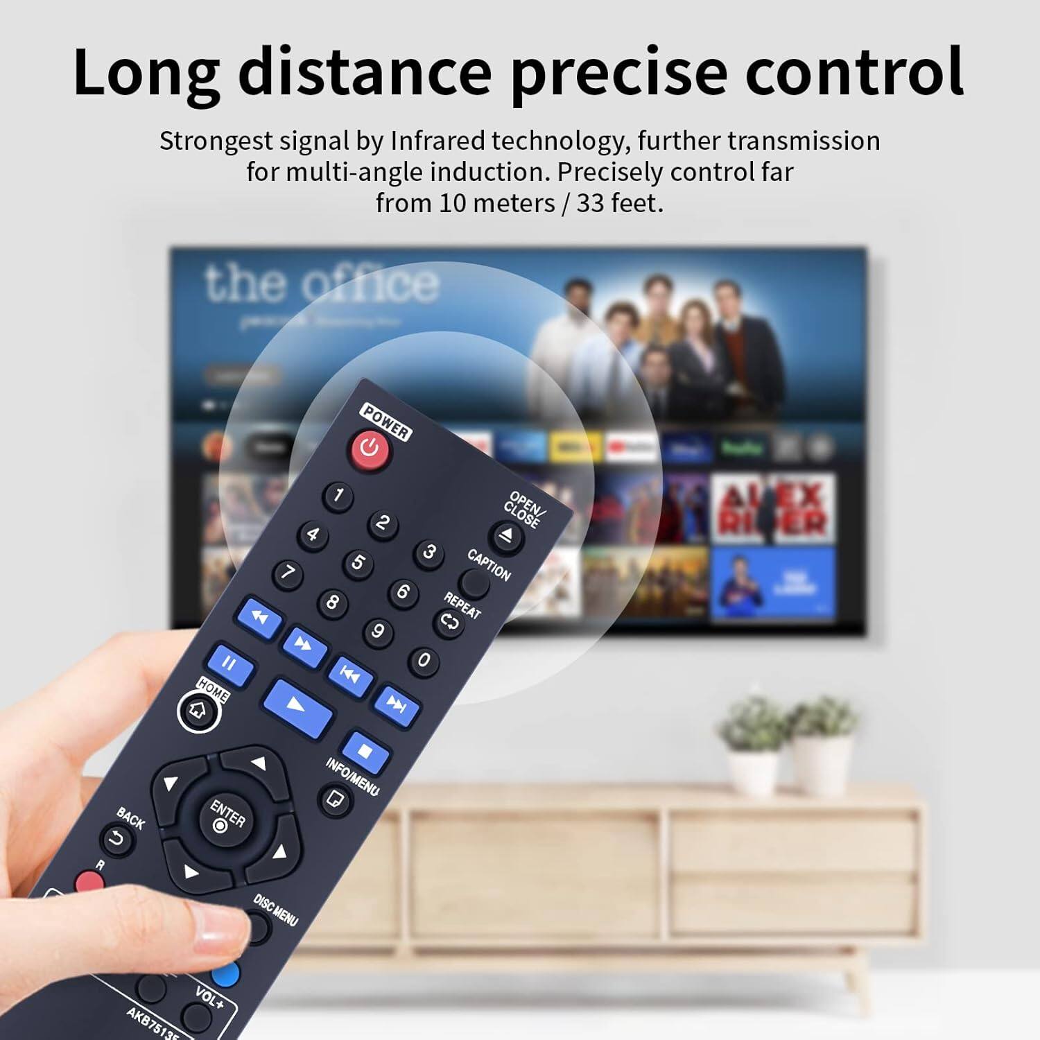 Long distance precise control  
Strongest signal by Infrared technology, further transmission for multi-angle induction. Precisely control far from 10 meters / 33 feet.  

the office  
POWER 1 OPEN/ 2 4 3 7 5 CAPTION 6 8 REPEAT  CD 9 " 0 H44 HOME N A RI ER BACK ENTER INFO/MENU R DISC MENU VOL+ AKB751