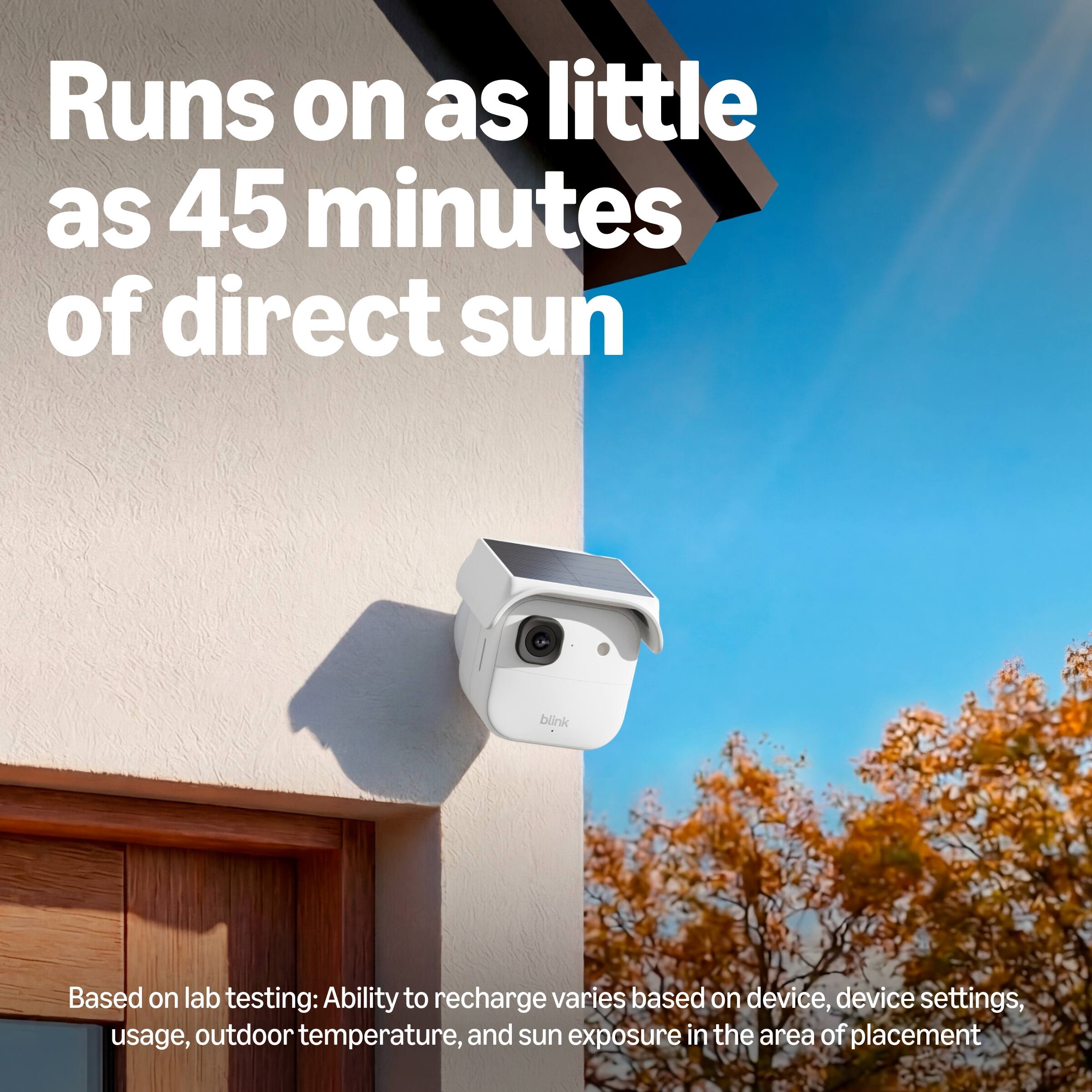 Runs on as little as 45 minutes of direct sun

Based on lab testing: Ability to recharge varies based on device, device settings, usage, outdoor temperature, and sun exposure in the area of placement