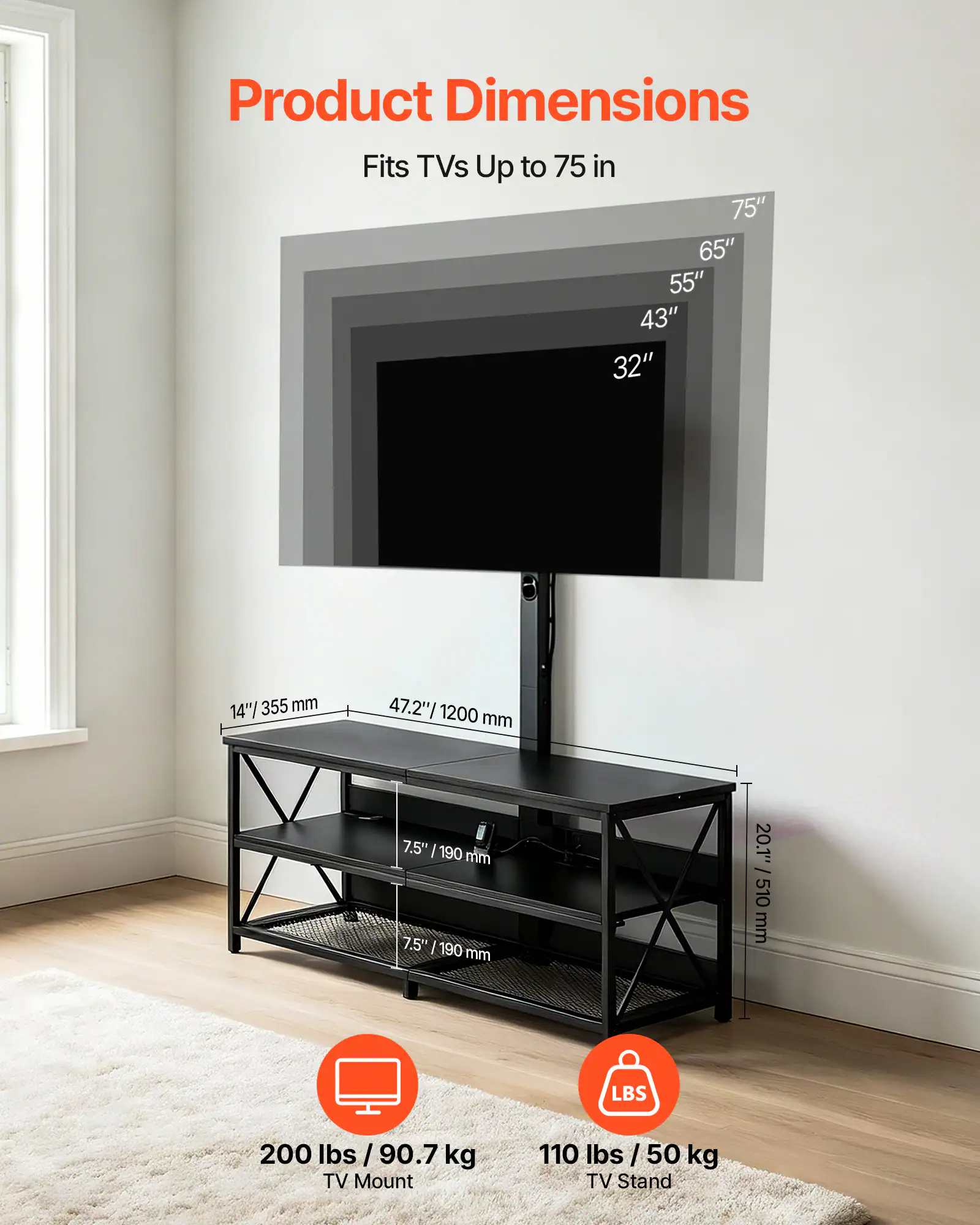 Product Dimensions

Fits TVs Up to 75 in

75" 65" 55" 43" 32"

14"/355 mm

47.2"/1200 mm

7.5" / 190 mm

20.1" / 510 mm

200 lbs / 90.7 kg TV Mount

110 lbs / 50 kg TV Stand