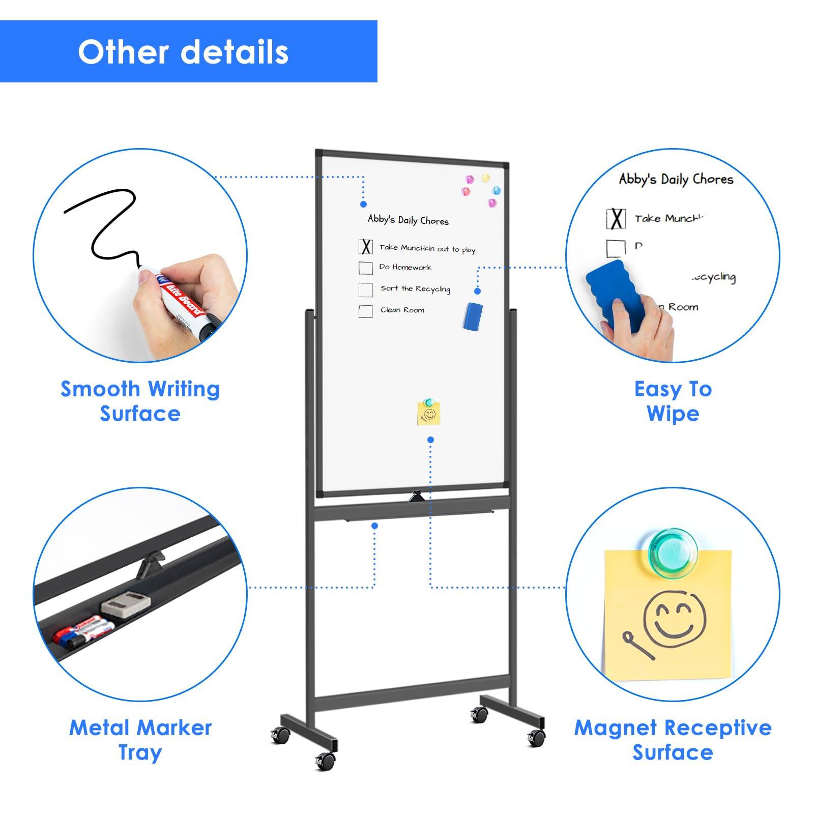 Other details

Abby's Daily Chores

- Take Munchkin out to play
- Do Homework
- Sort the Recycling
- Clean Room

Smooth Writing Surface

Easy To Wipe

Metal Marker Tray

Magnet Receptive Surface