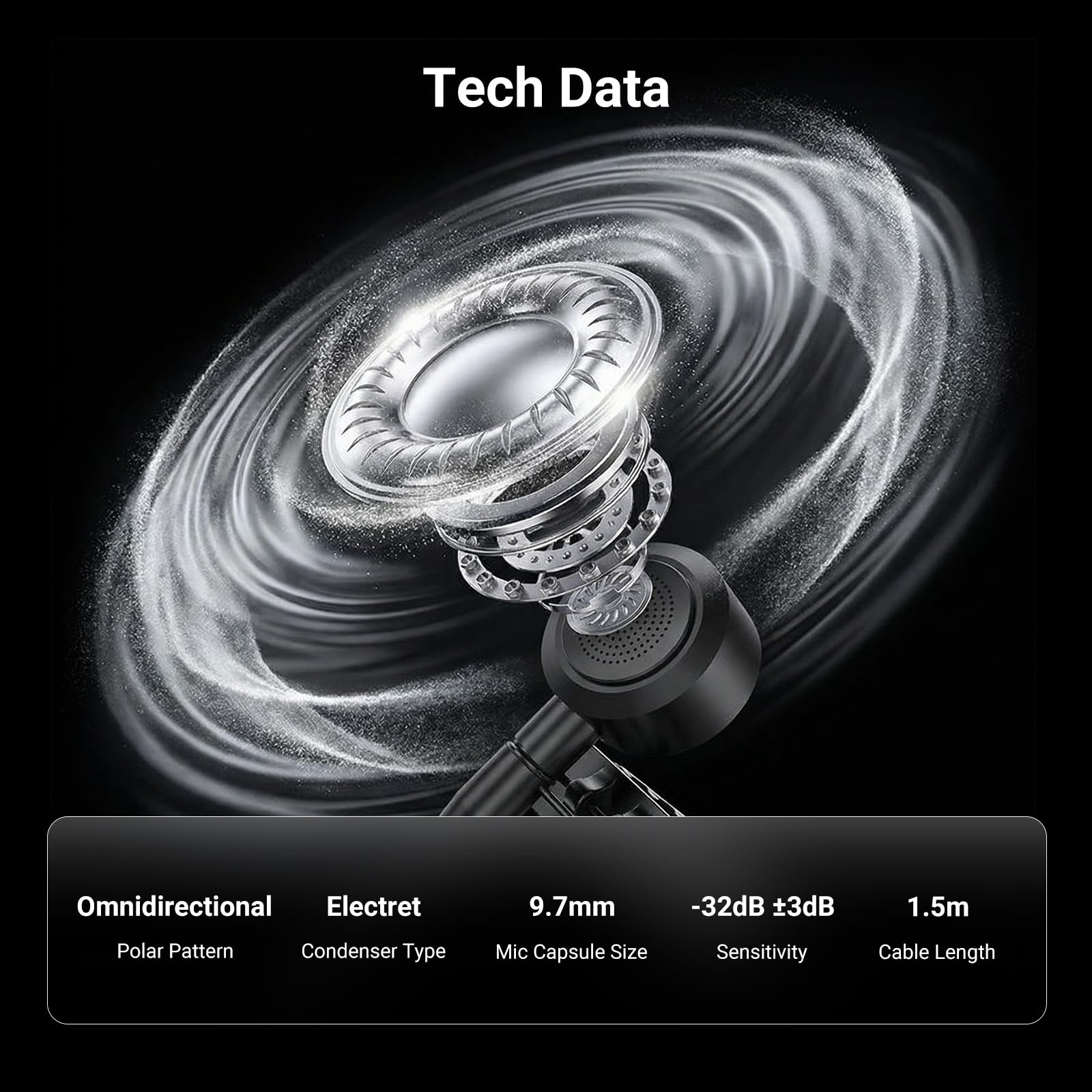 Tech Data

- Omnidirectional
  - Polar Pattern

- Electret
  - Condenser Type

- 9.7mm
  - Mic Capsule Size

- -32dB ±3dB
  - Sensitivity

- 1.5m
  - Cable Length