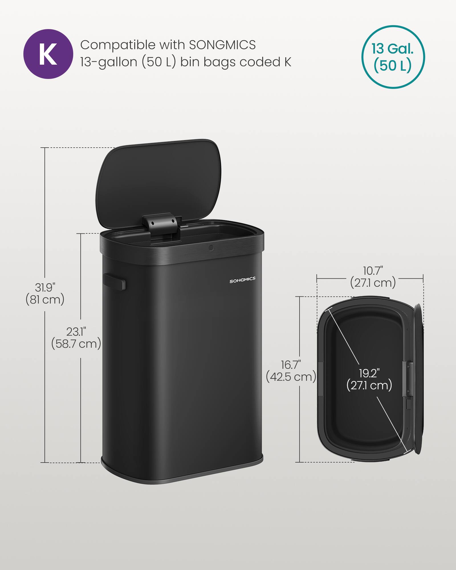 Compatible with SONGMICS 13-gallon (50L) bin bags coded K

Dimensions:
- Height: 31.9" (81 cm)
- Width: 23.1" (58.7 cm)
- Depth: 16.7" (42.5 cm)
- Lid Height: 10.7" (27.1 cm)
- Lid Width: 19.2" (48.7 cm)