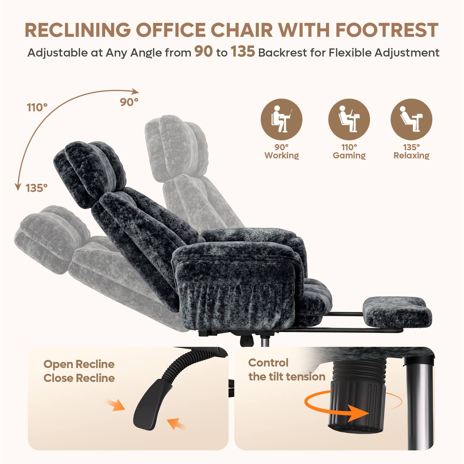 RECLINING OFFICE CHAIR WITH FOOTREST  
Adjustable at Any Angle from 90 to 135 Backrest for Flexible Adjustment  

110°  
90°  
135°  

90° Working  
110° Gaming  
135° Relaxing  

Open Recline  
Close Recline  

Control the tilt tension