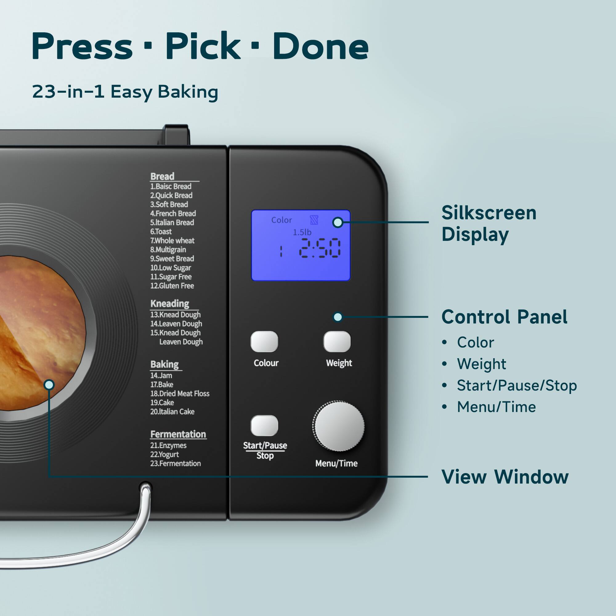 Press Pick Done  
23-in-1 Easy Baking  

Bread  
1. Basic Bread  
2. Quick Bread  
3. Soft Bread  
4. French Bread  
5. Italian Bread  
6. Toast  
7. Whole Wheat  
8. Multigrain  
9. Sweet Bread  
10. Low Sugar  
11. Sugar Free  
12. Gluten Free  

Kneading  
13. Knead Dough  
14. Leaven Dough  
15. Knead Dough Leaven Dough  

Baking  
16. Jam  
17. Bake  
18. Dried Meat Floss  
19. Cake  
20. Italian Cake  

Fermentation  
21. Enzymes  
22. Yogurt  
23. Fermentation  

Silkscreen Display  
Control Panel  
- Color  
- Weight  
- Start/Pause/Stop  
- Menu/Time  

View Window
