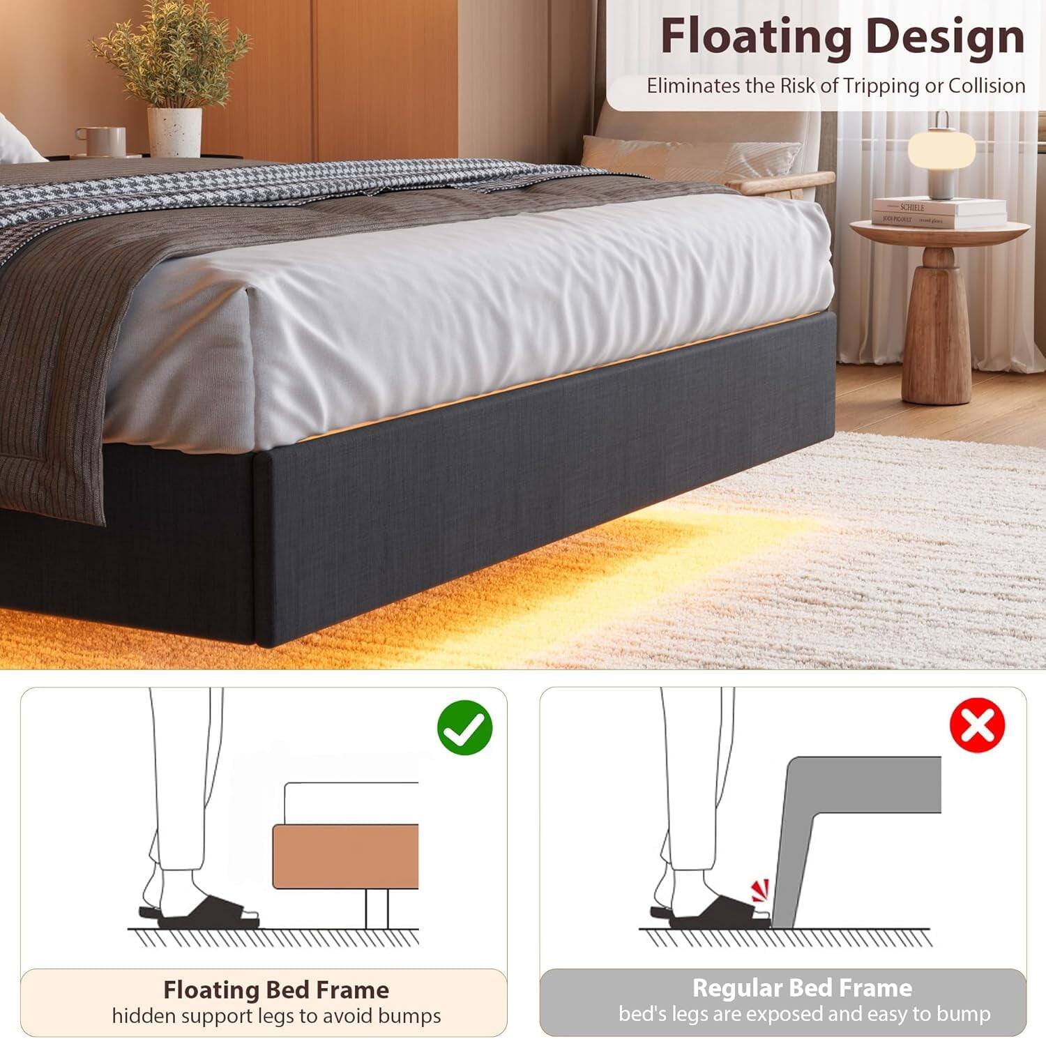 Floating Design  
Eliminates the Risk of Tripping or Collision  

Floating Bed Frame  
hidden support legs to avoid bumps  

Regular Bed Frame  
bed's legs are exposed and easy to bump