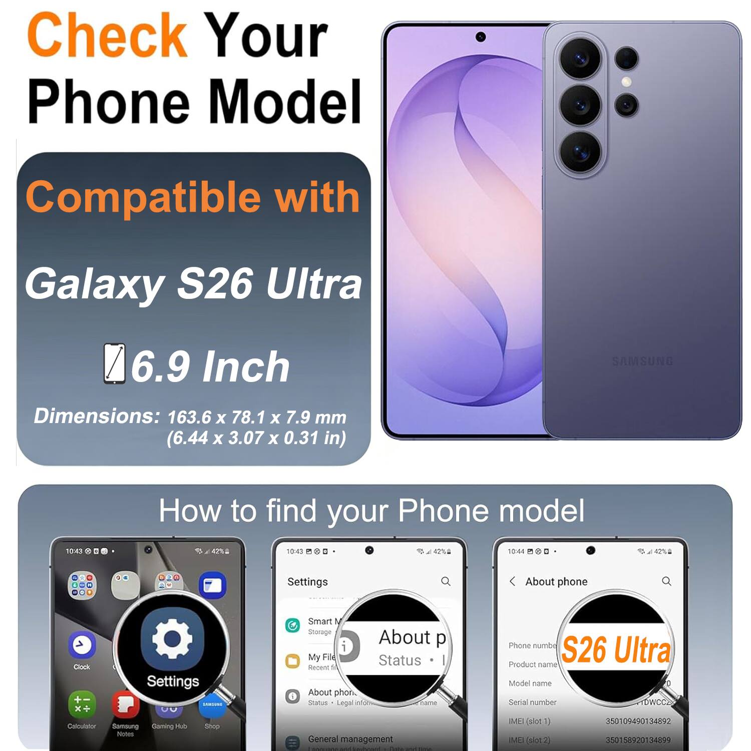 Check Your Phone Model

Compatible with
Galaxy S26 Ultra
6.9 Inch
Dimensions: 163.6 x 78.1 x 7.9 mm (6.44 x 3.07 x 0.31 in)
SAMSUNG

How to find your Phone model

Settings
About phone
Clock
Settings DISCHIAS 00
Calculator
Samsung Gaming Hub
Shop
Notes
Smart N Storage
About p i
My File
Status
Recent 14
About phone
Status
Legal inform
name
General management
SOCUROS
Nit Webowl
Bass
Phone numbe
S26 Ultra
Product name
Model name
Serial number
DWCCZ
IMEI (slot1) 350109490134892
IMEI (slot2) 350158920134899